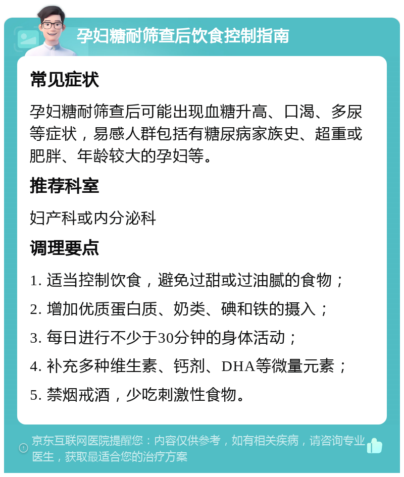 孕妇糖耐筛查后饮食控制指南 常见症状 孕妇糖耐筛查后可能出现血糖升高、口渴、多尿等症状，易感人群包括有糖尿病家族史、超重或肥胖、年龄较大的孕妇等。 推荐科室 妇产科或内分泌科 调理要点 1. 适当控制饮食，避免过甜或过油腻的食物； 2. 增加优质蛋白质、奶类、碘和铁的摄入； 3. 每日进行不少于30分钟的身体活动； 4. 补充多种维生素、钙剂、DHA等微量元素； 5. 禁烟戒酒，少吃刺激性食物。