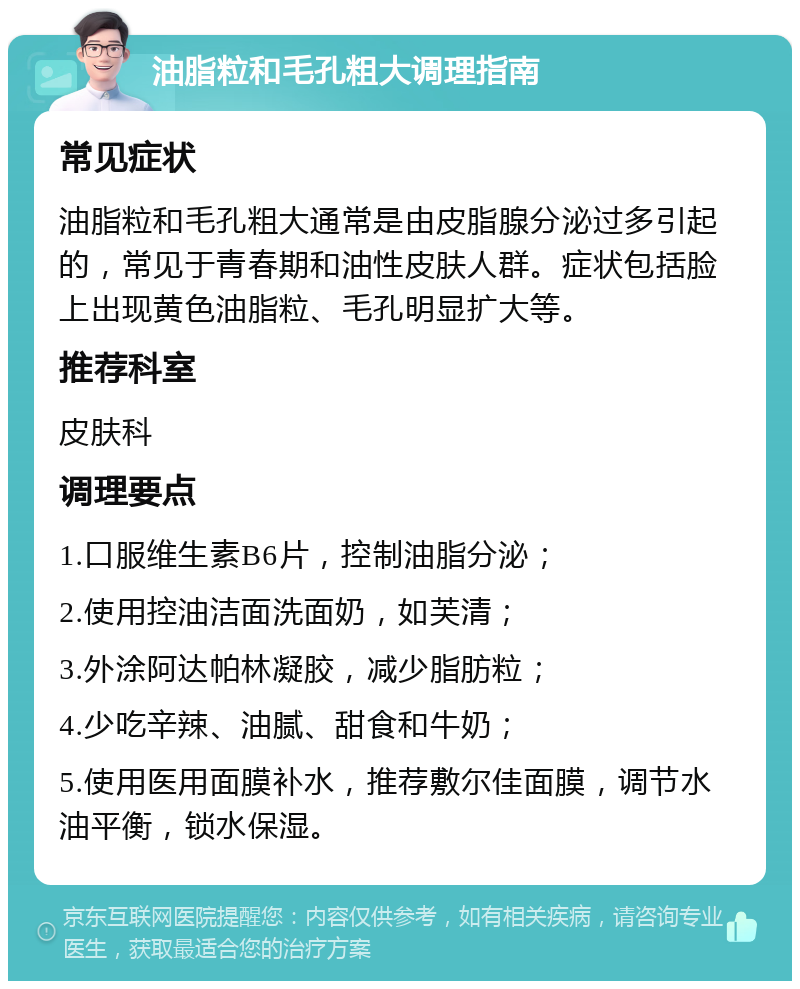 油脂粒和毛孔粗大调理指南 常见症状 油脂粒和毛孔粗大通常是由皮脂腺分泌过多引起的，常见于青春期和油性皮肤人群。症状包括脸上出现黄色油脂粒、毛孔明显扩大等。 推荐科室 皮肤科 调理要点 1.口服维生素B6片，控制油脂分泌； 2.使用控油洁面洗面奶，如芙清； 3.外涂阿达帕林凝胶，减少脂肪粒； 4.少吃辛辣、油腻、甜食和牛奶； 5.使用医用面膜补水，推荐敷尔佳面膜，调节水油平衡，锁水保湿。