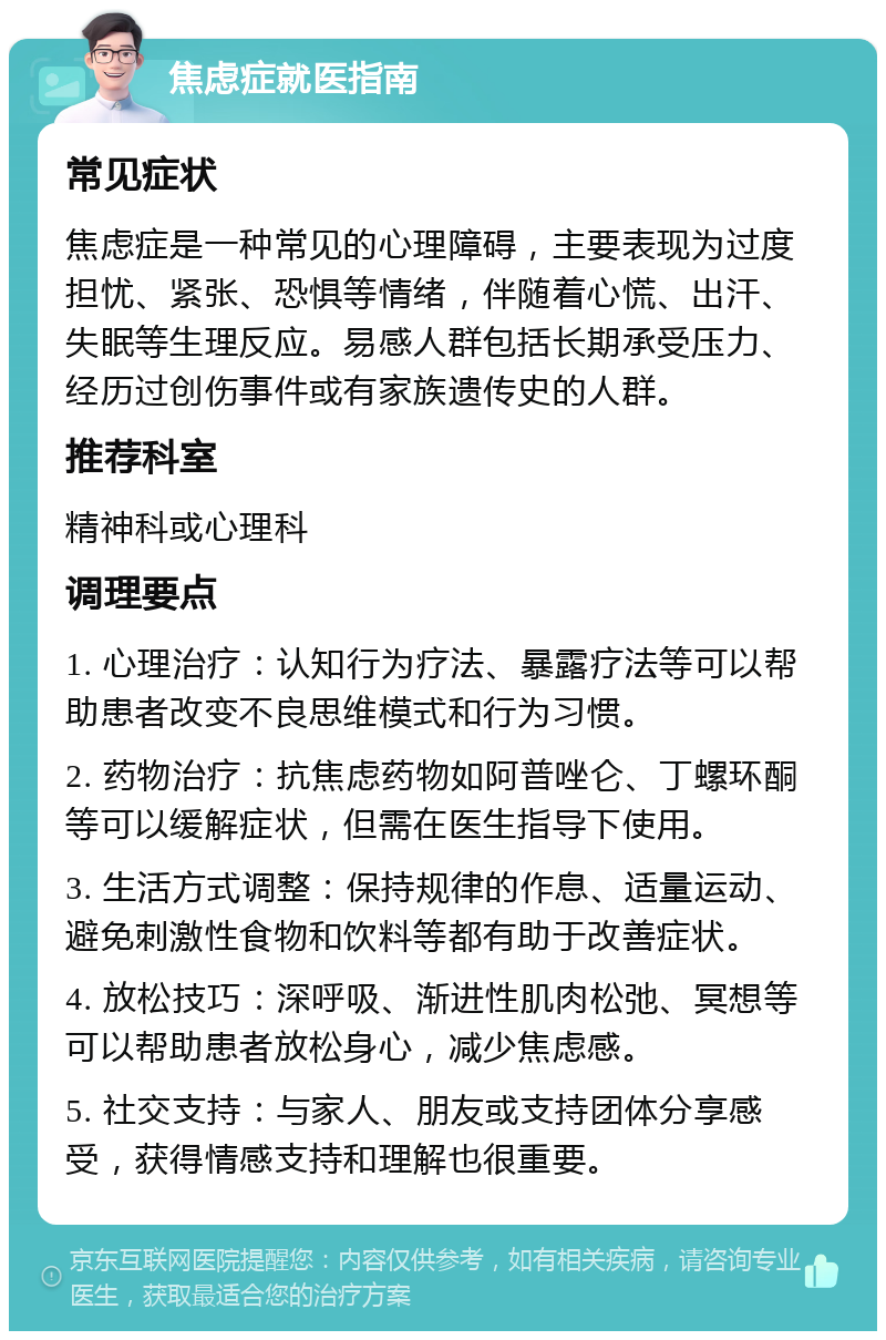 焦虑症就医指南 常见症状 焦虑症是一种常见的心理障碍，主要表现为过度担忧、紧张、恐惧等情绪，伴随着心慌、出汗、失眠等生理反应。易感人群包括长期承受压力、经历过创伤事件或有家族遗传史的人群。 推荐科室 精神科或心理科 调理要点 1. 心理治疗：认知行为疗法、暴露疗法等可以帮助患者改变不良思维模式和行为习惯。 2. 药物治疗：抗焦虑药物如阿普唑仑、丁螺环酮等可以缓解症状，但需在医生指导下使用。 3. 生活方式调整：保持规律的作息、适量运动、避免刺激性食物和饮料等都有助于改善症状。 4. 放松技巧：深呼吸、渐进性肌肉松弛、冥想等可以帮助患者放松身心，减少焦虑感。 5. 社交支持：与家人、朋友或支持团体分享感受，获得情感支持和理解也很重要。