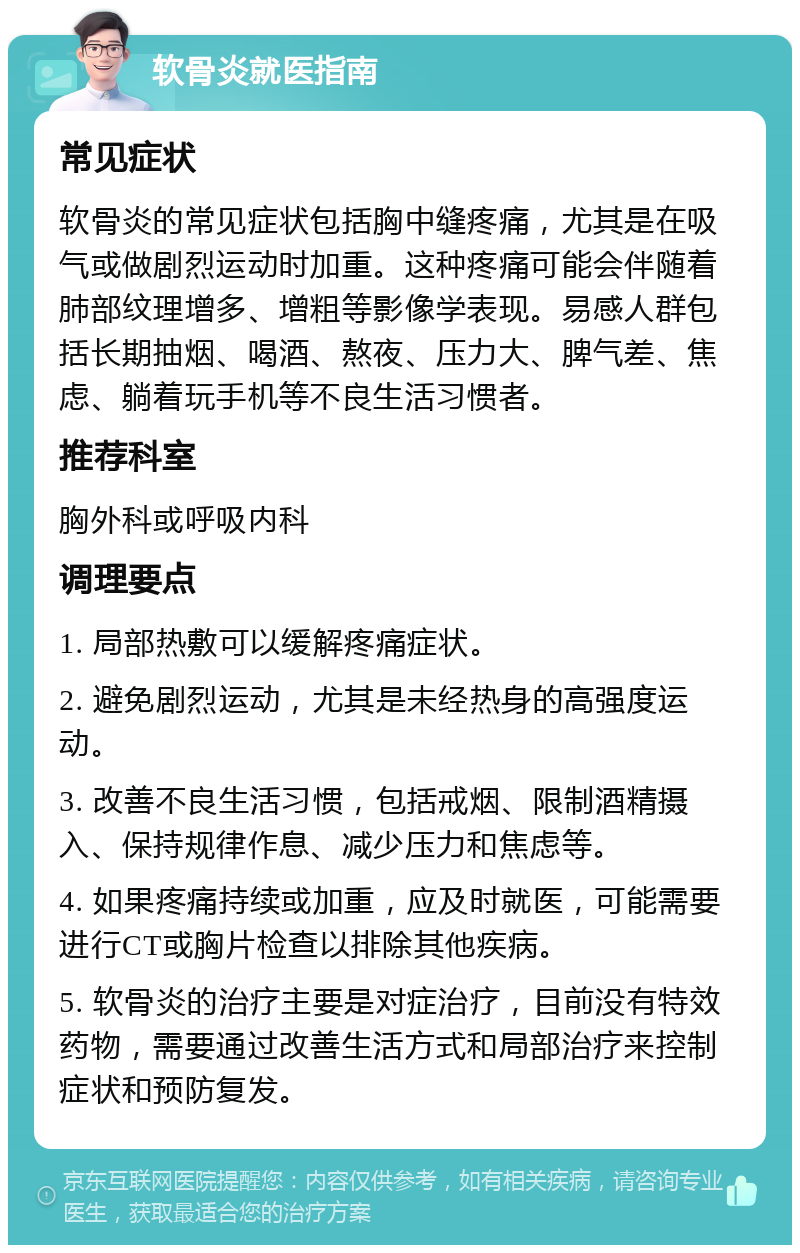 软骨炎就医指南 常见症状 软骨炎的常见症状包括胸中缝疼痛，尤其是在吸气或做剧烈运动时加重。这种疼痛可能会伴随着肺部纹理增多、增粗等影像学表现。易感人群包括长期抽烟、喝酒、熬夜、压力大、脾气差、焦虑、躺着玩手机等不良生活习惯者。 推荐科室 胸外科或呼吸内科 调理要点 1. 局部热敷可以缓解疼痛症状。 2. 避免剧烈运动，尤其是未经热身的高强度运动。 3. 改善不良生活习惯，包括戒烟、限制酒精摄入、保持规律作息、减少压力和焦虑等。 4. 如果疼痛持续或加重，应及时就医，可能需要进行CT或胸片检查以排除其他疾病。 5. 软骨炎的治疗主要是对症治疗，目前没有特效药物，需要通过改善生活方式和局部治疗来控制症状和预防复发。