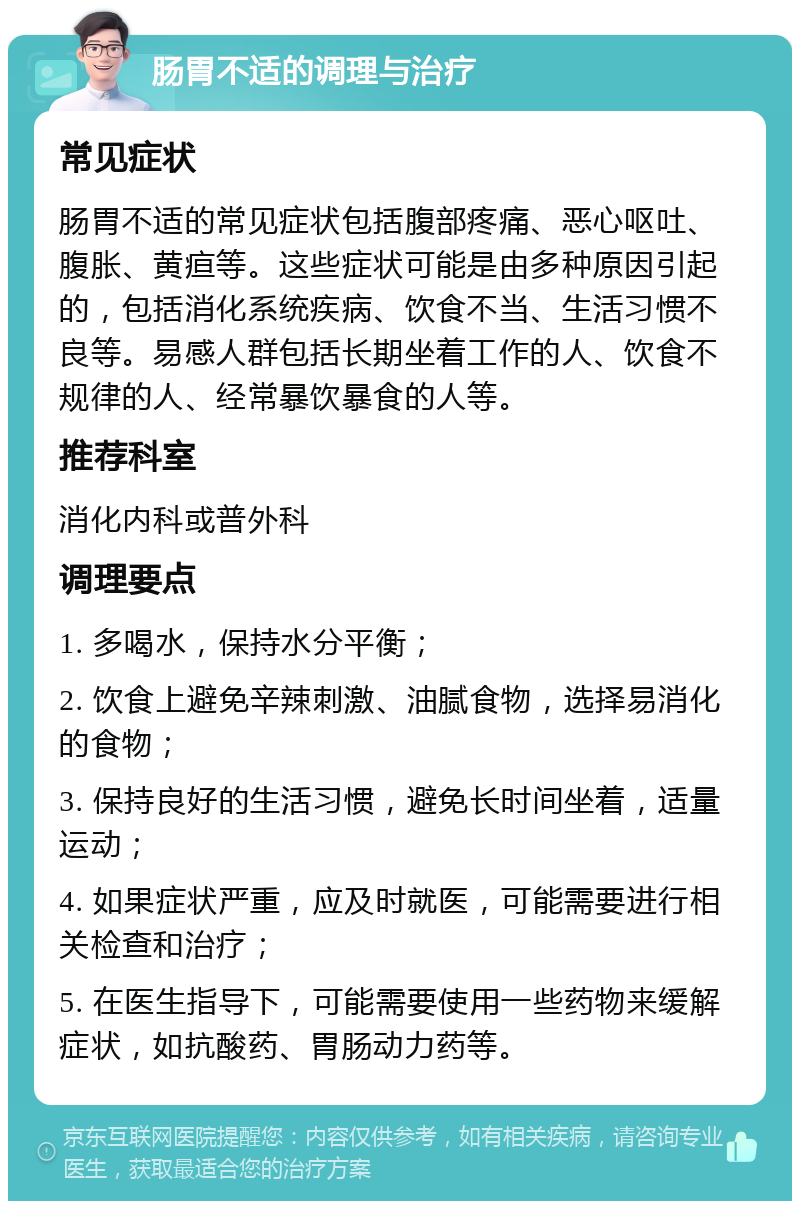 肠胃不适的调理与治疗 常见症状 肠胃不适的常见症状包括腹部疼痛、恶心呕吐、腹胀、黄疸等。这些症状可能是由多种原因引起的，包括消化系统疾病、饮食不当、生活习惯不良等。易感人群包括长期坐着工作的人、饮食不规律的人、经常暴饮暴食的人等。 推荐科室 消化内科或普外科 调理要点 1. 多喝水，保持水分平衡； 2. 饮食上避免辛辣刺激、油腻食物，选择易消化的食物； 3. 保持良好的生活习惯，避免长时间坐着，适量运动； 4. 如果症状严重，应及时就医，可能需要进行相关检查和治疗； 5. 在医生指导下，可能需要使用一些药物来缓解症状，如抗酸药、胃肠动力药等。