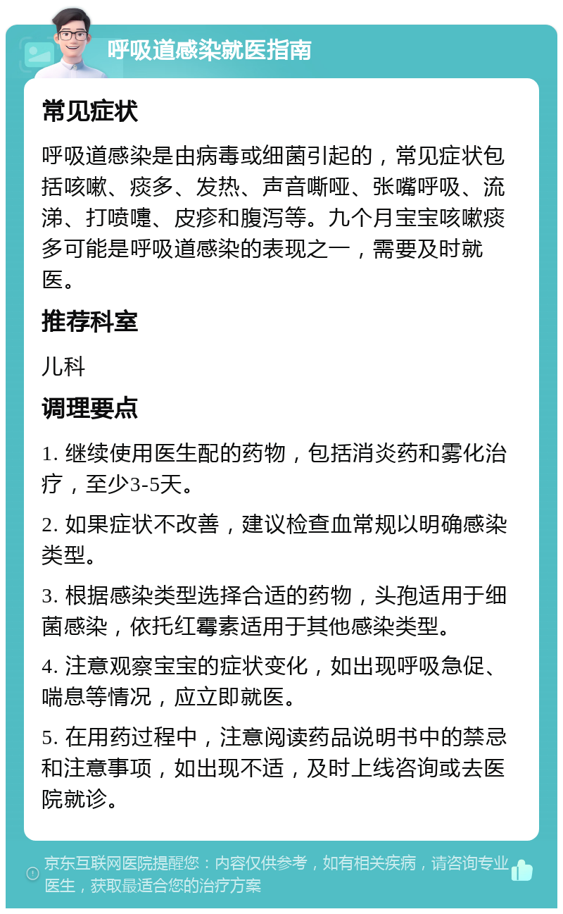 呼吸道感染就医指南 常见症状 呼吸道感染是由病毒或细菌引起的，常见症状包括咳嗽、痰多、发热、声音嘶哑、张嘴呼吸、流涕、打喷嚏、皮疹和腹泻等。九个月宝宝咳嗽痰多可能是呼吸道感染的表现之一，需要及时就医。 推荐科室 儿科 调理要点 1. 继续使用医生配的药物，包括消炎药和雾化治疗，至少3-5天。 2. 如果症状不改善，建议检查血常规以明确感染类型。 3. 根据感染类型选择合适的药物，头孢适用于细菌感染，依托红霉素适用于其他感染类型。 4. 注意观察宝宝的症状变化，如出现呼吸急促、喘息等情况，应立即就医。 5. 在用药过程中，注意阅读药品说明书中的禁忌和注意事项，如出现不适，及时上线咨询或去医院就诊。