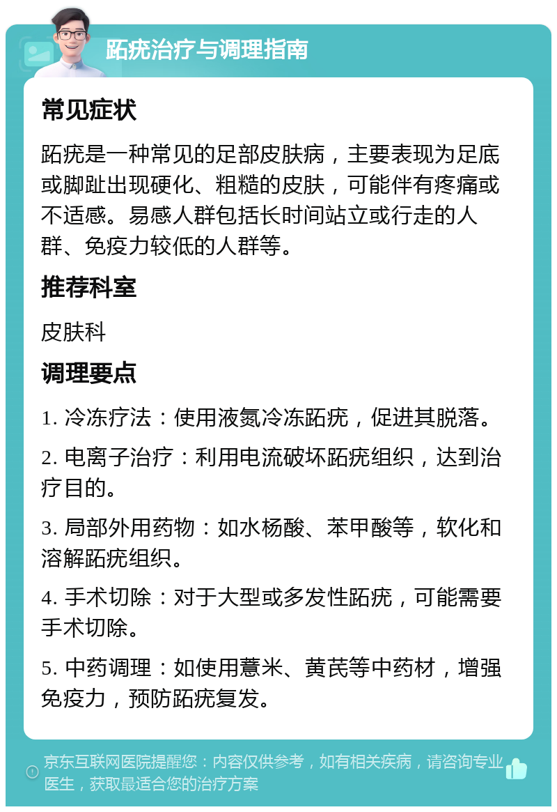 跖疣治疗与调理指南 常见症状 跖疣是一种常见的足部皮肤病，主要表现为足底或脚趾出现硬化、粗糙的皮肤，可能伴有疼痛或不适感。易感人群包括长时间站立或行走的人群、免疫力较低的人群等。 推荐科室 皮肤科 调理要点 1. 冷冻疗法：使用液氮冷冻跖疣，促进其脱落。 2. 电离子治疗：利用电流破坏跖疣组织，达到治疗目的。 3. 局部外用药物：如水杨酸、苯甲酸等，软化和溶解跖疣组织。 4. 手术切除：对于大型或多发性跖疣，可能需要手术切除。 5. 中药调理：如使用薏米、黄芪等中药材，增强免疫力，预防跖疣复发。