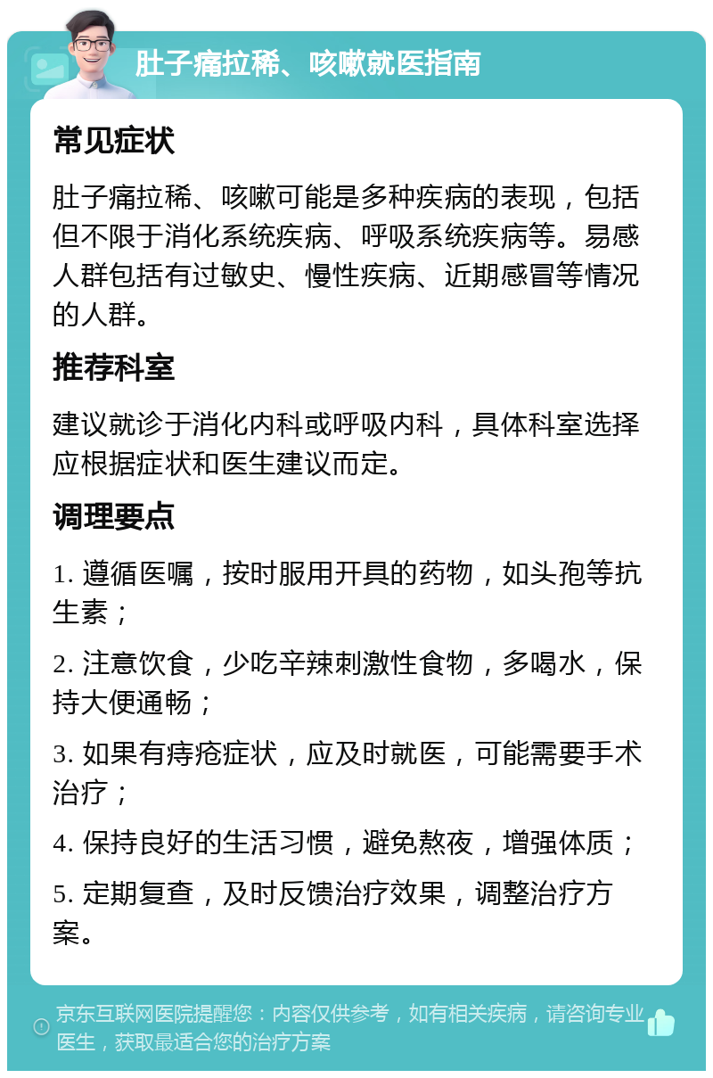 肚子痛拉稀、咳嗽就医指南 常见症状 肚子痛拉稀、咳嗽可能是多种疾病的表现，包括但不限于消化系统疾病、呼吸系统疾病等。易感人群包括有过敏史、慢性疾病、近期感冒等情况的人群。 推荐科室 建议就诊于消化内科或呼吸内科，具体科室选择应根据症状和医生建议而定。 调理要点 1. 遵循医嘱，按时服用开具的药物，如头孢等抗生素； 2. 注意饮食，少吃辛辣刺激性食物，多喝水，保持大便通畅； 3. 如果有痔疮症状，应及时就医，可能需要手术治疗； 4. 保持良好的生活习惯，避免熬夜，增强体质； 5. 定期复查，及时反馈治疗效果，调整治疗方案。