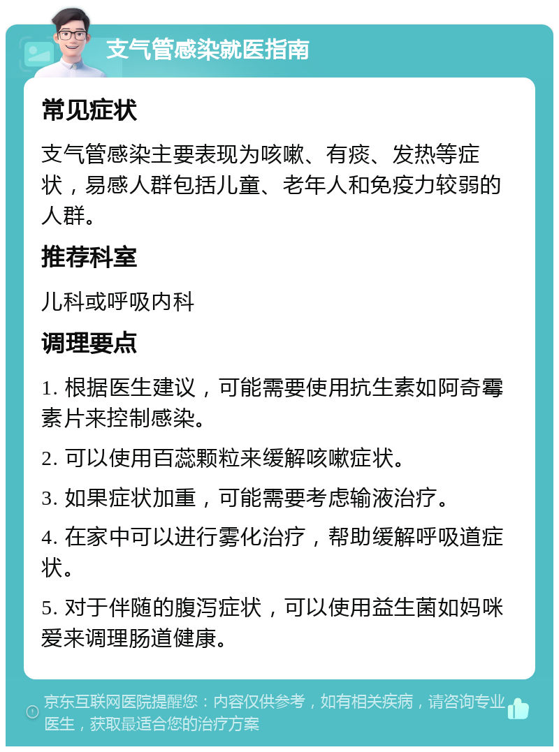 支气管感染就医指南 常见症状 支气管感染主要表现为咳嗽、有痰、发热等症状，易感人群包括儿童、老年人和免疫力较弱的人群。 推荐科室 儿科或呼吸内科 调理要点 1. 根据医生建议，可能需要使用抗生素如阿奇霉素片来控制感染。 2. 可以使用百蕊颗粒来缓解咳嗽症状。 3. 如果症状加重，可能需要考虑输液治疗。 4. 在家中可以进行雾化治疗，帮助缓解呼吸道症状。 5. 对于伴随的腹泻症状，可以使用益生菌如妈咪爱来调理肠道健康。