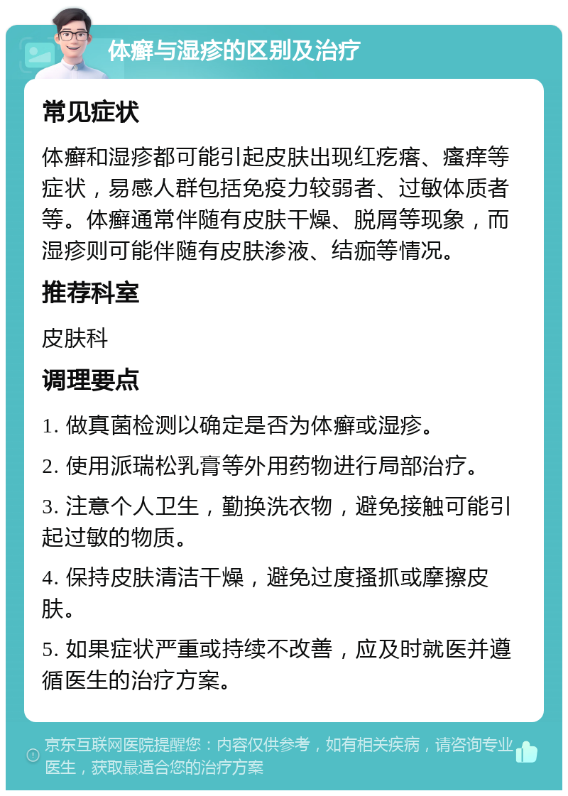 体癣与湿疹的区别及治疗 常见症状 体癣和湿疹都可能引起皮肤出现红疙瘩、瘙痒等症状，易感人群包括免疫力较弱者、过敏体质者等。体癣通常伴随有皮肤干燥、脱屑等现象，而湿疹则可能伴随有皮肤渗液、结痂等情况。 推荐科室 皮肤科 调理要点 1. 做真菌检测以确定是否为体癣或湿疹。 2. 使用派瑞松乳膏等外用药物进行局部治疗。 3. 注意个人卫生，勤换洗衣物，避免接触可能引起过敏的物质。 4. 保持皮肤清洁干燥，避免过度搔抓或摩擦皮肤。 5. 如果症状严重或持续不改善，应及时就医并遵循医生的治疗方案。