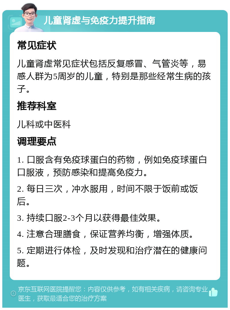 儿童肾虚与免疫力提升指南 常见症状 儿童肾虚常见症状包括反复感冒、气管炎等，易感人群为5周岁的儿童，特别是那些经常生病的孩子。 推荐科室 儿科或中医科 调理要点 1. 口服含有免疫球蛋白的药物，例如免疫球蛋白口服液，预防感染和提高免疫力。 2. 每日三次，冲水服用，时间不限于饭前或饭后。 3. 持续口服2-3个月以获得最佳效果。 4. 注意合理膳食，保证营养均衡，增强体质。 5. 定期进行体检，及时发现和治疗潜在的健康问题。