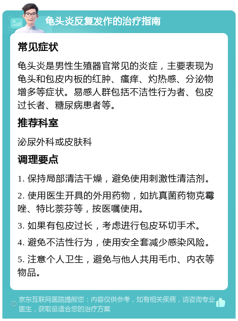 龟头炎反复发作的治疗指南 常见症状 龟头炎是男性生殖器官常见的炎症，主要表现为龟头和包皮内板的红肿、瘙痒、灼热感、分泌物增多等症状。易感人群包括不洁性行为者、包皮过长者、糖尿病患者等。 推荐科室 泌尿外科或皮肤科 调理要点 1. 保持局部清洁干燥，避免使用刺激性清洁剂。 2. 使用医生开具的外用药物，如抗真菌药物克霉唑、特比萘芬等，按医嘱使用。 3. 如果有包皮过长，考虑进行包皮环切手术。 4. 避免不洁性行为，使用安全套减少感染风险。 5. 注意个人卫生，避免与他人共用毛巾、内衣等物品。