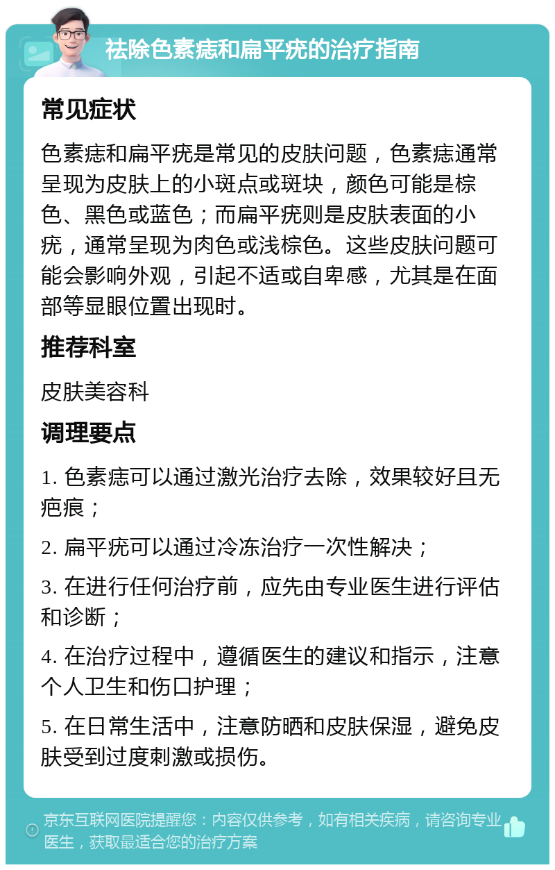 祛除色素痣和扁平疣的治疗指南 常见症状 色素痣和扁平疣是常见的皮肤问题，色素痣通常呈现为皮肤上的小斑点或斑块，颜色可能是棕色、黑色或蓝色；而扁平疣则是皮肤表面的小疣，通常呈现为肉色或浅棕色。这些皮肤问题可能会影响外观，引起不适或自卑感，尤其是在面部等显眼位置出现时。 推荐科室 皮肤美容科 调理要点 1. 色素痣可以通过激光治疗去除，效果较好且无疤痕； 2. 扁平疣可以通过冷冻治疗一次性解决； 3. 在进行任何治疗前，应先由专业医生进行评估和诊断； 4. 在治疗过程中，遵循医生的建议和指示，注意个人卫生和伤口护理； 5. 在日常生活中，注意防晒和皮肤保湿，避免皮肤受到过度刺激或损伤。