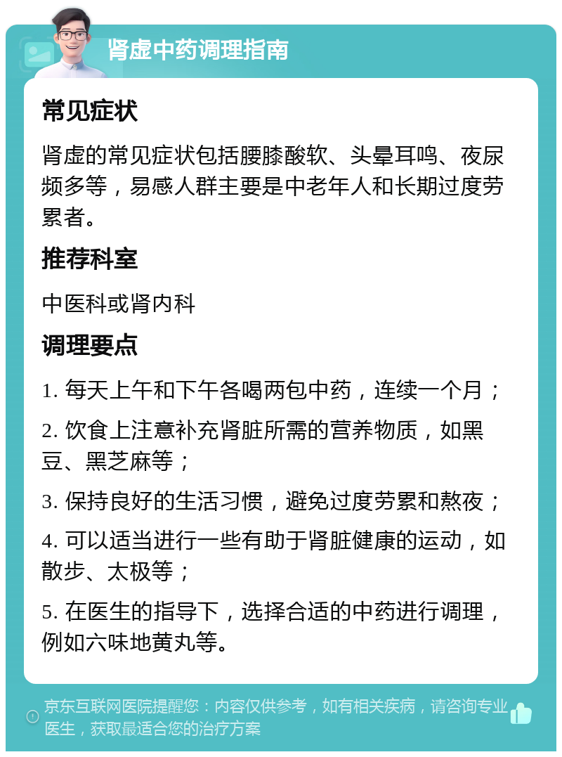 肾虚中药调理指南 常见症状 肾虚的常见症状包括腰膝酸软、头晕耳鸣、夜尿频多等，易感人群主要是中老年人和长期过度劳累者。 推荐科室 中医科或肾内科 调理要点 1. 每天上午和下午各喝两包中药，连续一个月； 2. 饮食上注意补充肾脏所需的营养物质，如黑豆、黑芝麻等； 3. 保持良好的生活习惯，避免过度劳累和熬夜； 4. 可以适当进行一些有助于肾脏健康的运动，如散步、太极等； 5. 在医生的指导下，选择合适的中药进行调理，例如六味地黄丸等。