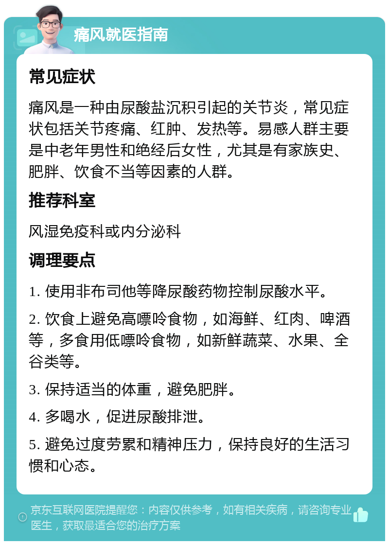 痛风就医指南 常见症状 痛风是一种由尿酸盐沉积引起的关节炎，常见症状包括关节疼痛、红肿、发热等。易感人群主要是中老年男性和绝经后女性，尤其是有家族史、肥胖、饮食不当等因素的人群。 推荐科室 风湿免疫科或内分泌科 调理要点 1. 使用非布司他等降尿酸药物控制尿酸水平。 2. 饮食上避免高嘌呤食物，如海鲜、红肉、啤酒等，多食用低嘌呤食物，如新鲜蔬菜、水果、全谷类等。 3. 保持适当的体重，避免肥胖。 4. 多喝水，促进尿酸排泄。 5. 避免过度劳累和精神压力，保持良好的生活习惯和心态。