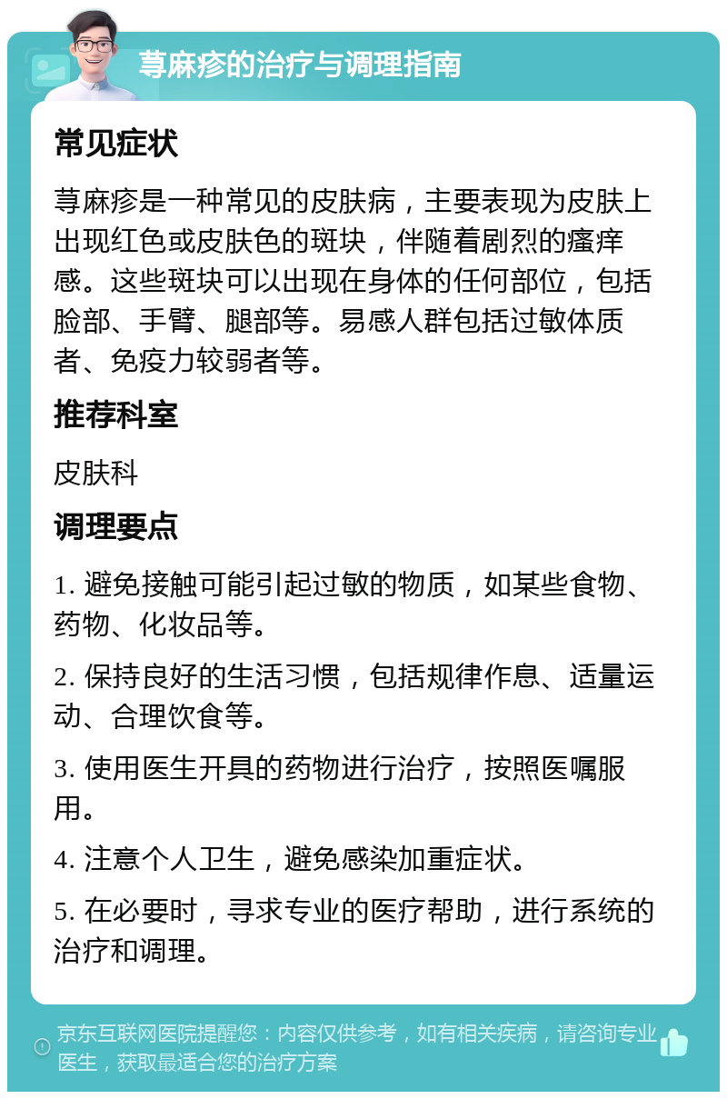 荨麻疹的治疗与调理指南 常见症状 荨麻疹是一种常见的皮肤病，主要表现为皮肤上出现红色或皮肤色的斑块，伴随着剧烈的瘙痒感。这些斑块可以出现在身体的任何部位，包括脸部、手臂、腿部等。易感人群包括过敏体质者、免疫力较弱者等。 推荐科室 皮肤科 调理要点 1. 避免接触可能引起过敏的物质，如某些食物、药物、化妆品等。 2. 保持良好的生活习惯，包括规律作息、适量运动、合理饮食等。 3. 使用医生开具的药物进行治疗，按照医嘱服用。 4. 注意个人卫生，避免感染加重症状。 5. 在必要时，寻求专业的医疗帮助，进行系统的治疗和调理。