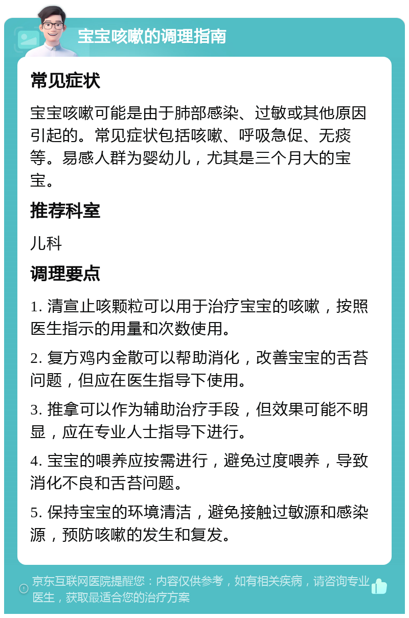 宝宝咳嗽的调理指南 常见症状 宝宝咳嗽可能是由于肺部感染、过敏或其他原因引起的。常见症状包括咳嗽、呼吸急促、无痰等。易感人群为婴幼儿，尤其是三个月大的宝宝。 推荐科室 儿科 调理要点 1. 清宣止咳颗粒可以用于治疗宝宝的咳嗽，按照医生指示的用量和次数使用。 2. 复方鸡内金散可以帮助消化，改善宝宝的舌苔问题，但应在医生指导下使用。 3. 推拿可以作为辅助治疗手段，但效果可能不明显，应在专业人士指导下进行。 4. 宝宝的喂养应按需进行，避免过度喂养，导致消化不良和舌苔问题。 5. 保持宝宝的环境清洁，避免接触过敏源和感染源，预防咳嗽的发生和复发。