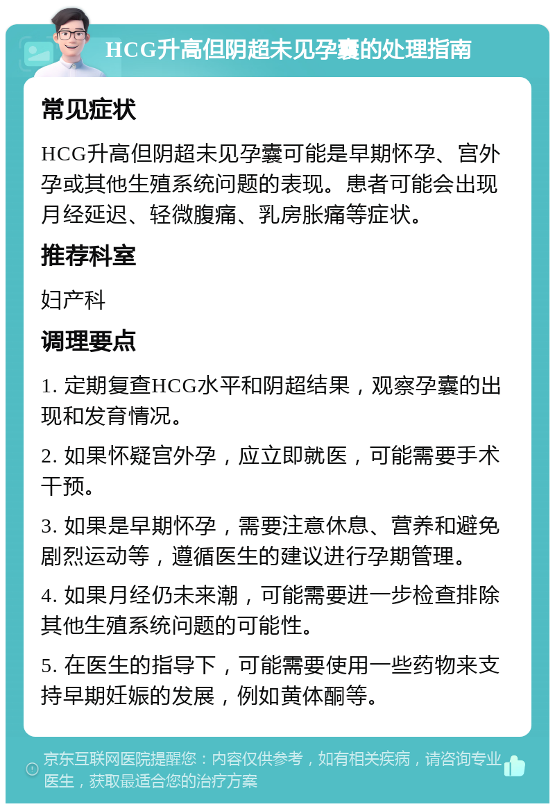 HCG升高但阴超未见孕囊的处理指南 常见症状 HCG升高但阴超未见孕囊可能是早期怀孕、宫外孕或其他生殖系统问题的表现。患者可能会出现月经延迟、轻微腹痛、乳房胀痛等症状。 推荐科室 妇产科 调理要点 1. 定期复查HCG水平和阴超结果，观察孕囊的出现和发育情况。 2. 如果怀疑宫外孕，应立即就医，可能需要手术干预。 3. 如果是早期怀孕，需要注意休息、营养和避免剧烈运动等，遵循医生的建议进行孕期管理。 4. 如果月经仍未来潮，可能需要进一步检查排除其他生殖系统问题的可能性。 5. 在医生的指导下，可能需要使用一些药物来支持早期妊娠的发展，例如黄体酮等。