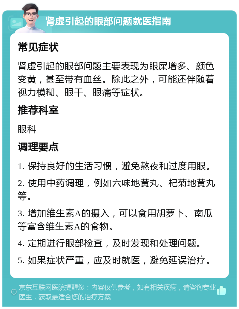 肾虚引起的眼部问题就医指南 常见症状 肾虚引起的眼部问题主要表现为眼屎增多、颜色变黄，甚至带有血丝。除此之外，可能还伴随着视力模糊、眼干、眼痛等症状。 推荐科室 眼科 调理要点 1. 保持良好的生活习惯，避免熬夜和过度用眼。 2. 使用中药调理，例如六味地黄丸、杞菊地黄丸等。 3. 增加维生素A的摄入，可以食用胡萝卜、南瓜等富含维生素A的食物。 4. 定期进行眼部检查，及时发现和处理问题。 5. 如果症状严重，应及时就医，避免延误治疗。