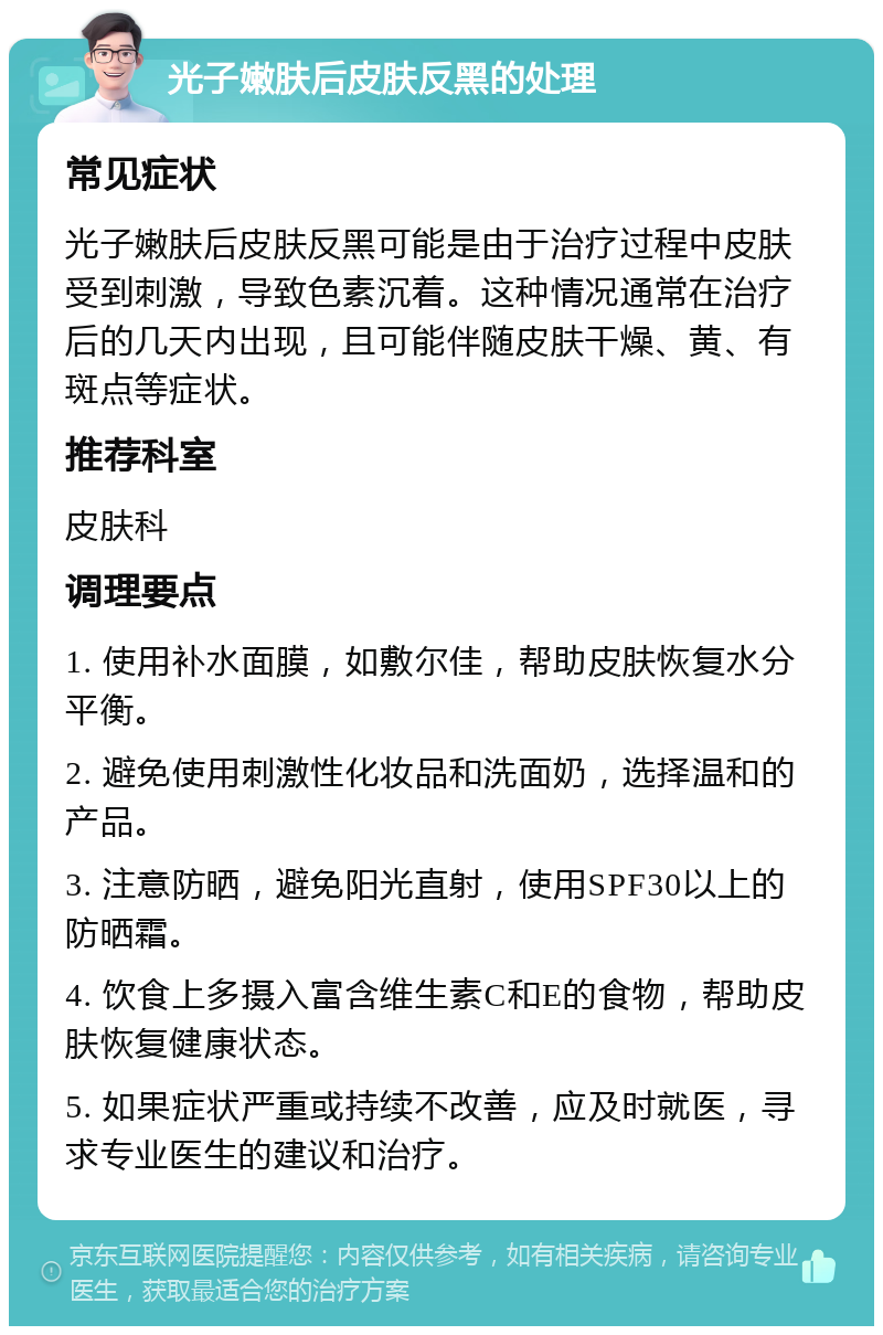 光子嫩肤后皮肤反黑的处理 常见症状 光子嫩肤后皮肤反黑可能是由于治疗过程中皮肤受到刺激，导致色素沉着。这种情况通常在治疗后的几天内出现，且可能伴随皮肤干燥、黄、有斑点等症状。 推荐科室 皮肤科 调理要点 1. 使用补水面膜，如敷尔佳，帮助皮肤恢复水分平衡。 2. 避免使用刺激性化妆品和洗面奶，选择温和的产品。 3. 注意防晒，避免阳光直射，使用SPF30以上的防晒霜。 4. 饮食上多摄入富含维生素C和E的食物，帮助皮肤恢复健康状态。 5. 如果症状严重或持续不改善，应及时就医，寻求专业医生的建议和治疗。