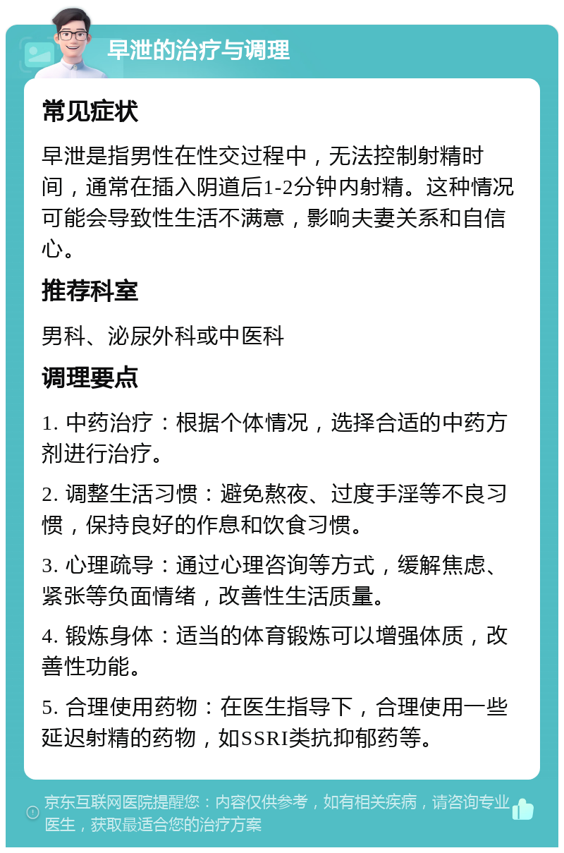 早泄的治疗与调理 常见症状 早泄是指男性在性交过程中，无法控制射精时间，通常在插入阴道后1-2分钟内射精。这种情况可能会导致性生活不满意，影响夫妻关系和自信心。 推荐科室 男科、泌尿外科或中医科 调理要点 1. 中药治疗：根据个体情况，选择合适的中药方剂进行治疗。 2. 调整生活习惯：避免熬夜、过度手淫等不良习惯，保持良好的作息和饮食习惯。 3. 心理疏导：通过心理咨询等方式，缓解焦虑、紧张等负面情绪，改善性生活质量。 4. 锻炼身体：适当的体育锻炼可以增强体质，改善性功能。 5. 合理使用药物：在医生指导下，合理使用一些延迟射精的药物，如SSRI类抗抑郁药等。