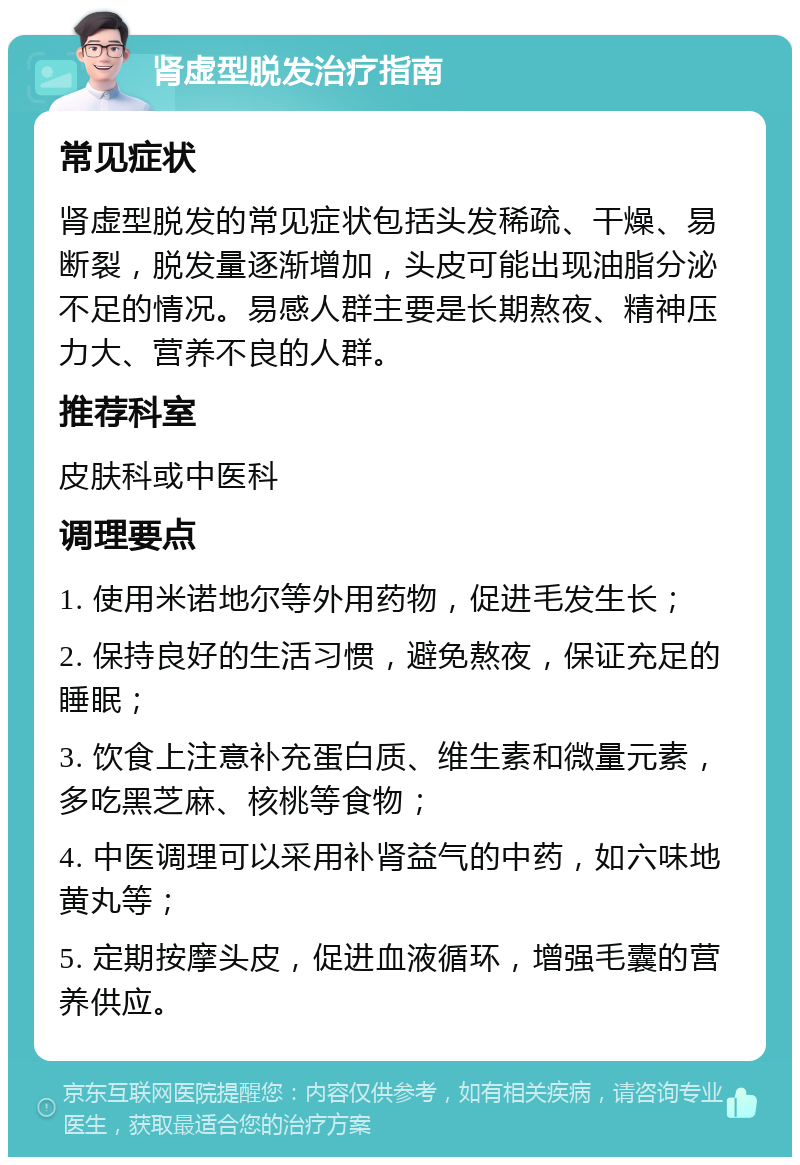 肾虚型脱发治疗指南 常见症状 肾虚型脱发的常见症状包括头发稀疏、干燥、易断裂，脱发量逐渐增加，头皮可能出现油脂分泌不足的情况。易感人群主要是长期熬夜、精神压力大、营养不良的人群。 推荐科室 皮肤科或中医科 调理要点 1. 使用米诺地尔等外用药物，促进毛发生长； 2. 保持良好的生活习惯，避免熬夜，保证充足的睡眠； 3. 饮食上注意补充蛋白质、维生素和微量元素，多吃黑芝麻、核桃等食物； 4. 中医调理可以采用补肾益气的中药，如六味地黄丸等； 5. 定期按摩头皮，促进血液循环，增强毛囊的营养供应。