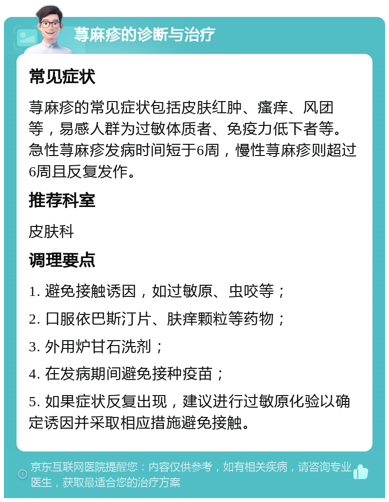 荨麻疹的诊断与治疗 常见症状 荨麻疹的常见症状包括皮肤红肿、瘙痒、风团等，易感人群为过敏体质者、免疫力低下者等。急性荨麻疹发病时间短于6周，慢性荨麻疹则超过6周且反复发作。 推荐科室 皮肤科 调理要点 1. 避免接触诱因，如过敏原、虫咬等； 2. 口服依巴斯汀片、肤痒颗粒等药物； 3. 外用炉甘石洗剂； 4. 在发病期间避免接种疫苗； 5. 如果症状反复出现，建议进行过敏原化验以确定诱因并采取相应措施避免接触。