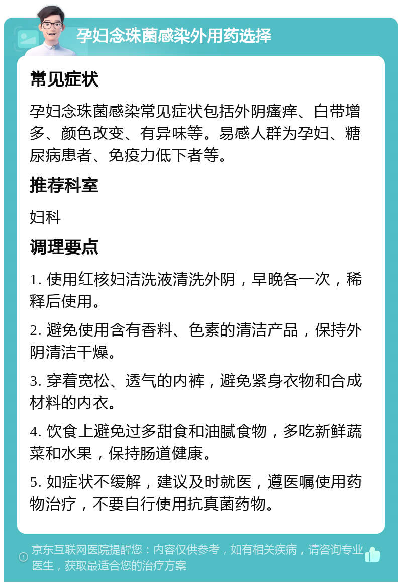 孕妇念珠菌感染外用药选择 常见症状 孕妇念珠菌感染常见症状包括外阴瘙痒、白带增多、颜色改变、有异味等。易感人群为孕妇、糖尿病患者、免疫力低下者等。 推荐科室 妇科 调理要点 1. 使用红核妇洁洗液清洗外阴，早晚各一次，稀释后使用。 2. 避免使用含有香料、色素的清洁产品，保持外阴清洁干燥。 3. 穿着宽松、透气的内裤，避免紧身衣物和合成材料的内衣。 4. 饮食上避免过多甜食和油腻食物，多吃新鲜蔬菜和水果，保持肠道健康。 5. 如症状不缓解，建议及时就医，遵医嘱使用药物治疗，不要自行使用抗真菌药物。