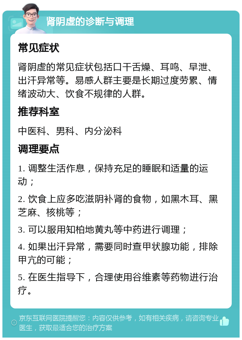 肾阴虚的诊断与调理 常见症状 肾阴虚的常见症状包括口干舌燥、耳鸣、早泄、出汗异常等。易感人群主要是长期过度劳累、情绪波动大、饮食不规律的人群。 推荐科室 中医科、男科、内分泌科 调理要点 1. 调整生活作息，保持充足的睡眠和适量的运动； 2. 饮食上应多吃滋阴补肾的食物，如黑木耳、黑芝麻、核桃等； 3. 可以服用知柏地黄丸等中药进行调理； 4. 如果出汗异常，需要同时查甲状腺功能，排除甲亢的可能； 5. 在医生指导下，合理使用谷维素等药物进行治疗。