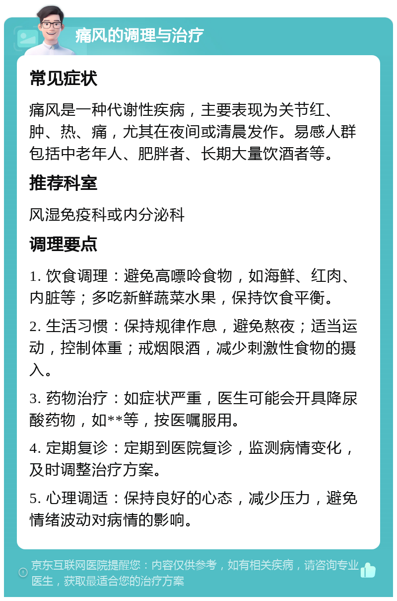 痛风的调理与治疗 常见症状 痛风是一种代谢性疾病，主要表现为关节红、肿、热、痛，尤其在夜间或清晨发作。易感人群包括中老年人、肥胖者、长期大量饮酒者等。 推荐科室 风湿免疫科或内分泌科 调理要点 1. 饮食调理：避免高嘌呤食物，如海鲜、红肉、内脏等；多吃新鲜蔬菜水果，保持饮食平衡。 2. 生活习惯：保持规律作息，避免熬夜；适当运动，控制体重；戒烟限酒，减少刺激性食物的摄入。 3. 药物治疗：如症状严重，医生可能会开具降尿酸药物，如**等，按医嘱服用。 4. 定期复诊：定期到医院复诊，监测病情变化，及时调整治疗方案。 5. 心理调适：保持良好的心态，减少压力，避免情绪波动对病情的影响。