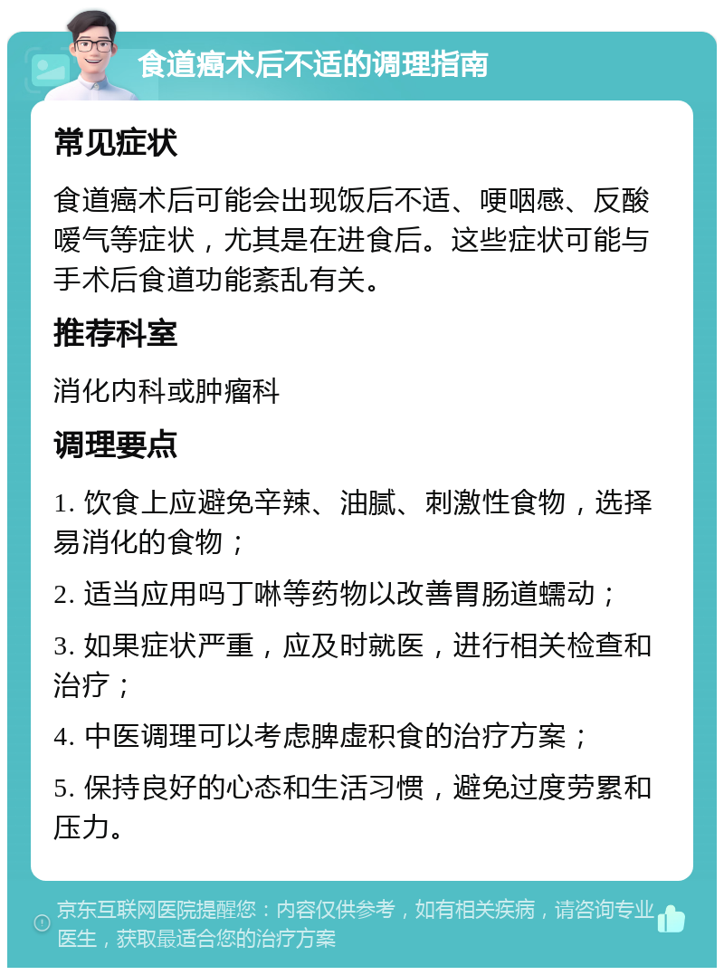 食道癌术后不适的调理指南 常见症状 食道癌术后可能会出现饭后不适、哽咽感、反酸嗳气等症状，尤其是在进食后。这些症状可能与手术后食道功能紊乱有关。 推荐科室 消化内科或肿瘤科 调理要点 1. 饮食上应避免辛辣、油腻、刺激性食物，选择易消化的食物； 2. 适当应用吗丁啉等药物以改善胃肠道蠕动； 3. 如果症状严重，应及时就医，进行相关检查和治疗； 4. 中医调理可以考虑脾虚积食的治疗方案； 5. 保持良好的心态和生活习惯，避免过度劳累和压力。