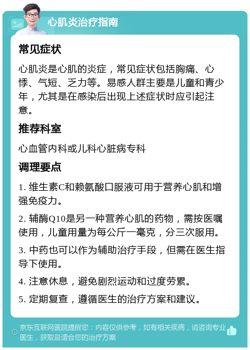 心肌炎治疗指南 常见症状 心肌炎是心肌的炎症，常见症状包括胸痛、心悸、气短、乏力等。易感人群主要是儿童和青少年，尤其是在感染后出现上述症状时应引起注意。 推荐科室 心血管内科或儿科心脏病专科 调理要点 1. 维生素C和赖氨酸口服液可用于营养心肌和增强免疫力。 2. 辅酶Q10是另一种营养心肌的药物，需按医嘱使用，儿童用量为每公斤一毫克，分三次服用。 3. 中药也可以作为辅助治疗手段，但需在医生指导下使用。 4. 注意休息，避免剧烈运动和过度劳累。 5. 定期复查，遵循医生的治疗方案和建议。