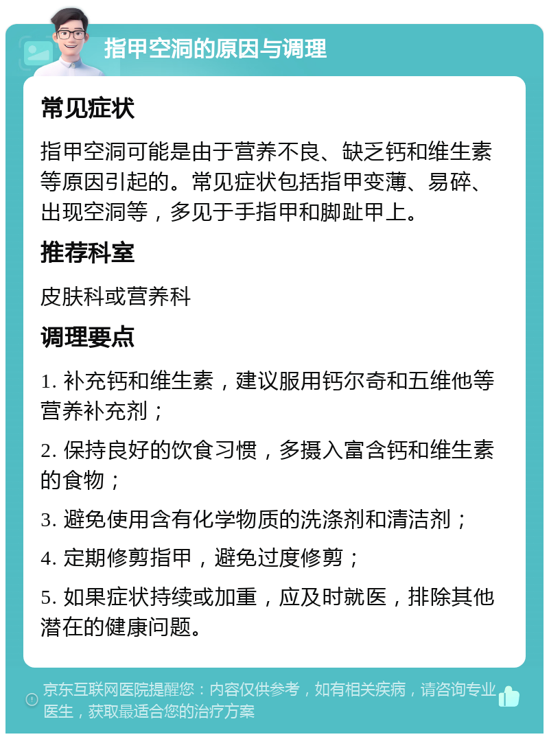 指甲空洞的原因与调理 常见症状 指甲空洞可能是由于营养不良、缺乏钙和维生素等原因引起的。常见症状包括指甲变薄、易碎、出现空洞等，多见于手指甲和脚趾甲上。 推荐科室 皮肤科或营养科 调理要点 1. 补充钙和维生素，建议服用钙尔奇和五维他等营养补充剂； 2. 保持良好的饮食习惯，多摄入富含钙和维生素的食物； 3. 避免使用含有化学物质的洗涤剂和清洁剂； 4. 定期修剪指甲，避免过度修剪； 5. 如果症状持续或加重，应及时就医，排除其他潜在的健康问题。