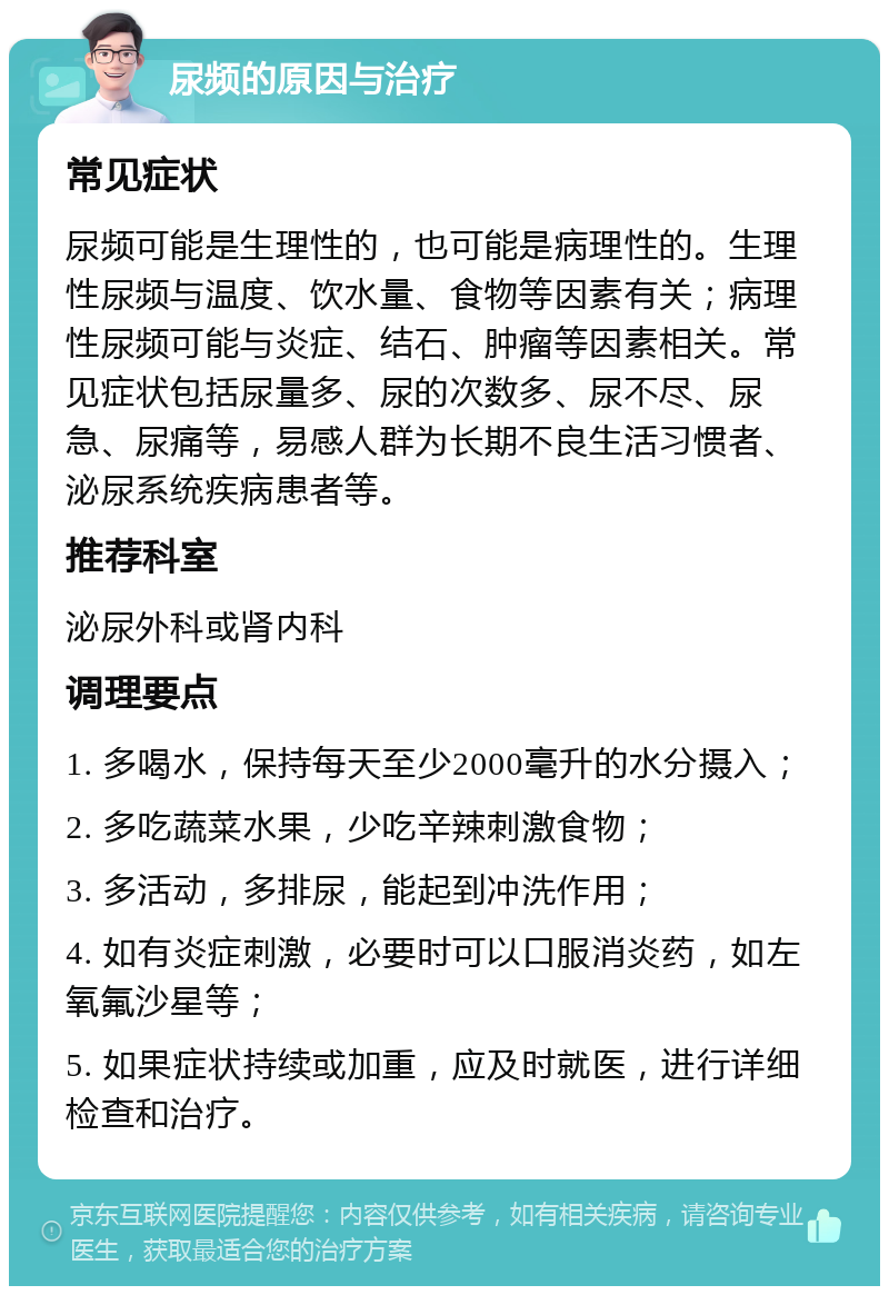 尿频的原因与治疗 常见症状 尿频可能是生理性的，也可能是病理性的。生理性尿频与温度、饮水量、食物等因素有关；病理性尿频可能与炎症、结石、肿瘤等因素相关。常见症状包括尿量多、尿的次数多、尿不尽、尿急、尿痛等，易感人群为长期不良生活习惯者、泌尿系统疾病患者等。 推荐科室 泌尿外科或肾内科 调理要点 1. 多喝水，保持每天至少2000毫升的水分摄入； 2. 多吃蔬菜水果，少吃辛辣刺激食物； 3. 多活动，多排尿，能起到冲洗作用； 4. 如有炎症刺激，必要时可以口服消炎药，如左氧氟沙星等； 5. 如果症状持续或加重，应及时就医，进行详细检查和治疗。