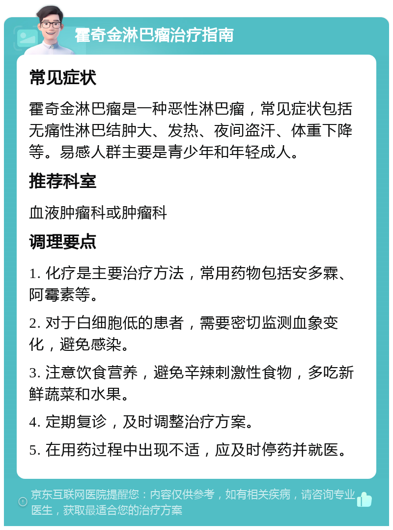 霍奇金淋巴瘤治疗指南 常见症状 霍奇金淋巴瘤是一种恶性淋巴瘤，常见症状包括无痛性淋巴结肿大、发热、夜间盗汗、体重下降等。易感人群主要是青少年和年轻成人。 推荐科室 血液肿瘤科或肿瘤科 调理要点 1. 化疗是主要治疗方法，常用药物包括安多霖、阿霉素等。 2. 对于白细胞低的患者，需要密切监测血象变化，避免感染。 3. 注意饮食营养，避免辛辣刺激性食物，多吃新鲜蔬菜和水果。 4. 定期复诊，及时调整治疗方案。 5. 在用药过程中出现不适，应及时停药并就医。