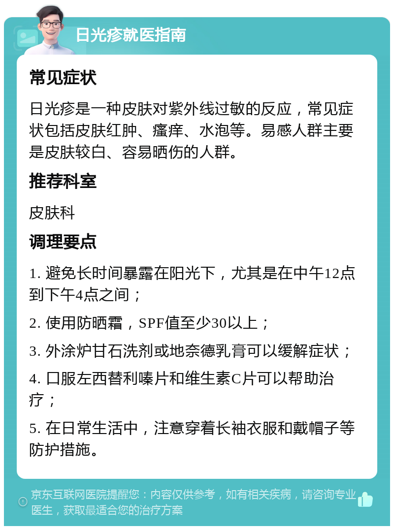 日光疹就医指南 常见症状 日光疹是一种皮肤对紫外线过敏的反应，常见症状包括皮肤红肿、瘙痒、水泡等。易感人群主要是皮肤较白、容易晒伤的人群。 推荐科室 皮肤科 调理要点 1. 避免长时间暴露在阳光下，尤其是在中午12点到下午4点之间； 2. 使用防晒霜，SPF值至少30以上； 3. 外涂炉甘石洗剂或地奈德乳膏可以缓解症状； 4. 口服左西替利嗪片和维生素C片可以帮助治疗； 5. 在日常生活中，注意穿着长袖衣服和戴帽子等防护措施。