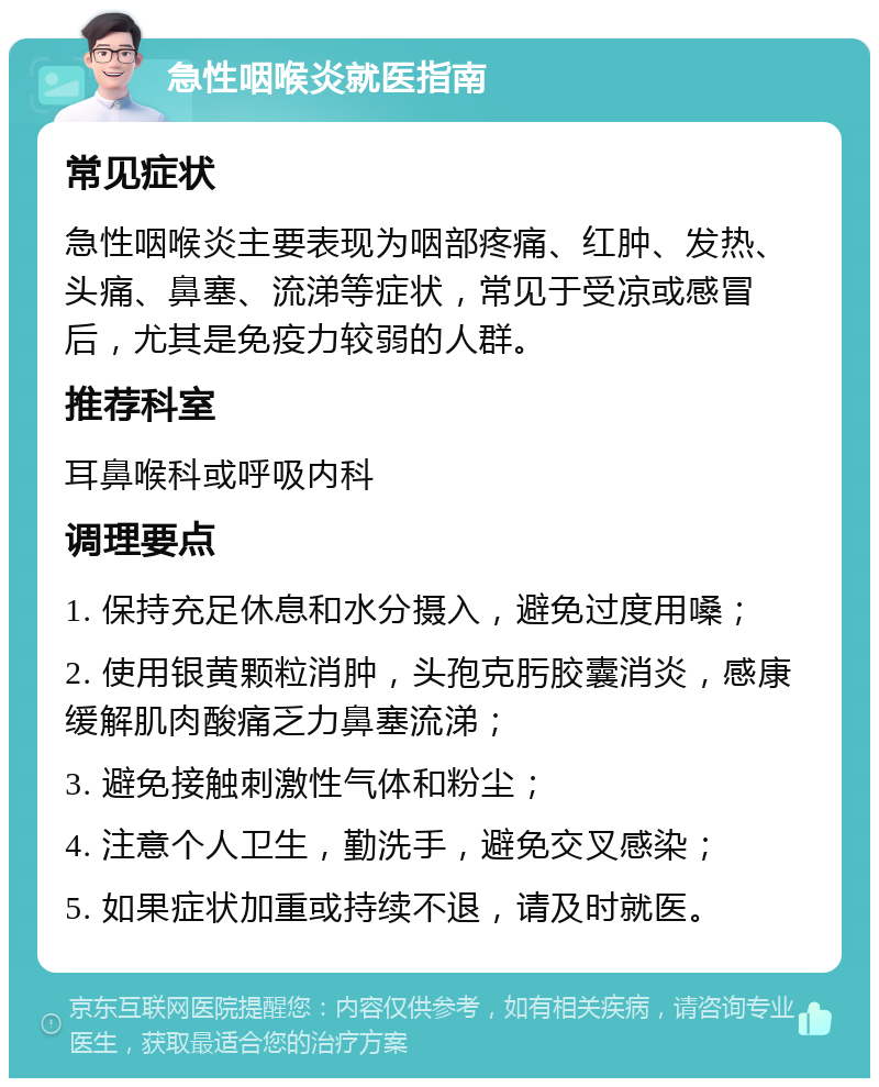 急性咽喉炎就医指南 常见症状 急性咽喉炎主要表现为咽部疼痛、红肿、发热、头痛、鼻塞、流涕等症状，常见于受凉或感冒后，尤其是免疫力较弱的人群。 推荐科室 耳鼻喉科或呼吸内科 调理要点 1. 保持充足休息和水分摄入，避免过度用嗓； 2. 使用银黄颗粒消肿，头孢克肟胶囊消炎，感康缓解肌肉酸痛乏力鼻塞流涕； 3. 避免接触刺激性气体和粉尘； 4. 注意个人卫生，勤洗手，避免交叉感染； 5. 如果症状加重或持续不退，请及时就医。