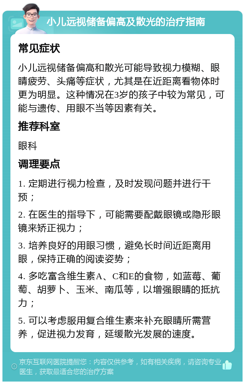 小儿远视储备偏高及散光的治疗指南 常见症状 小儿远视储备偏高和散光可能导致视力模糊、眼睛疲劳、头痛等症状，尤其是在近距离看物体时更为明显。这种情况在3岁的孩子中较为常见，可能与遗传、用眼不当等因素有关。 推荐科室 眼科 调理要点 1. 定期进行视力检查，及时发现问题并进行干预； 2. 在医生的指导下，可能需要配戴眼镜或隐形眼镜来矫正视力； 3. 培养良好的用眼习惯，避免长时间近距离用眼，保持正确的阅读姿势； 4. 多吃富含维生素A、C和E的食物，如蓝莓、葡萄、胡萝卜、玉米、南瓜等，以增强眼睛的抵抗力； 5. 可以考虑服用复合维生素来补充眼睛所需营养，促进视力发育，延缓散光发展的速度。