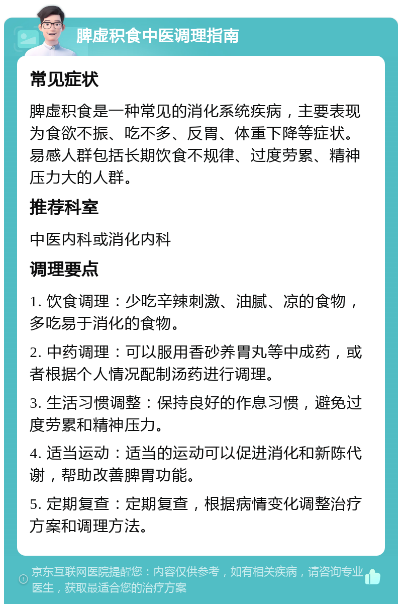 脾虚积食中医调理指南 常见症状 脾虚积食是一种常见的消化系统疾病，主要表现为食欲不振、吃不多、反胃、体重下降等症状。易感人群包括长期饮食不规律、过度劳累、精神压力大的人群。 推荐科室 中医内科或消化内科 调理要点 1. 饮食调理：少吃辛辣刺激、油腻、凉的食物，多吃易于消化的食物。 2. 中药调理：可以服用香砂养胃丸等中成药，或者根据个人情况配制汤药进行调理。 3. 生活习惯调整：保持良好的作息习惯，避免过度劳累和精神压力。 4. 适当运动：适当的运动可以促进消化和新陈代谢，帮助改善脾胃功能。 5. 定期复查：定期复查，根据病情变化调整治疗方案和调理方法。