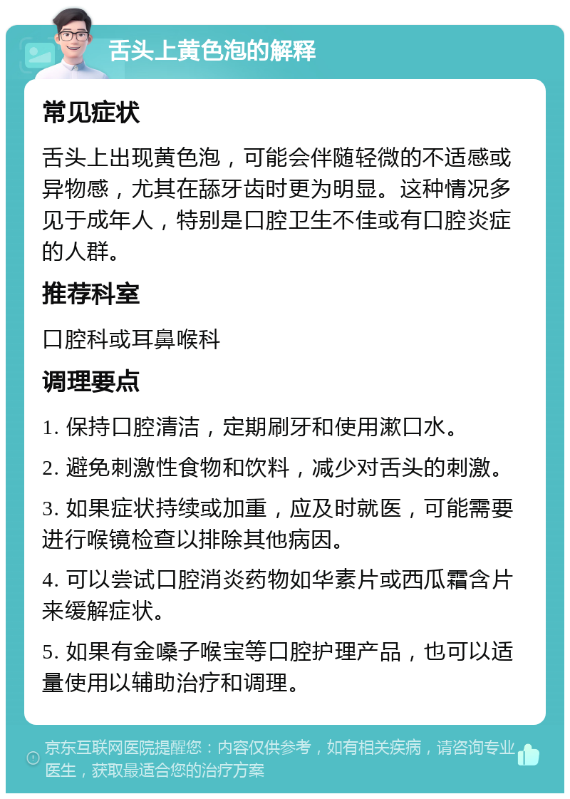 舌头上黄色泡的解释 常见症状 舌头上出现黄色泡，可能会伴随轻微的不适感或异物感，尤其在舔牙齿时更为明显。这种情况多见于成年人，特别是口腔卫生不佳或有口腔炎症的人群。 推荐科室 口腔科或耳鼻喉科 调理要点 1. 保持口腔清洁，定期刷牙和使用漱口水。 2. 避免刺激性食物和饮料，减少对舌头的刺激。 3. 如果症状持续或加重，应及时就医，可能需要进行喉镜检查以排除其他病因。 4. 可以尝试口腔消炎药物如华素片或西瓜霜含片来缓解症状。 5. 如果有金嗓子喉宝等口腔护理产品，也可以适量使用以辅助治疗和调理。