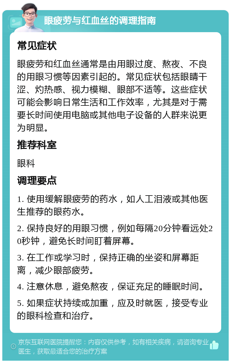 眼疲劳与红血丝的调理指南 常见症状 眼疲劳和红血丝通常是由用眼过度、熬夜、不良的用眼习惯等因素引起的。常见症状包括眼睛干涩、灼热感、视力模糊、眼部不适等。这些症状可能会影响日常生活和工作效率，尤其是对于需要长时间使用电脑或其他电子设备的人群来说更为明显。 推荐科室 眼科 调理要点 1. 使用缓解眼疲劳的药水，如人工泪液或其他医生推荐的眼药水。 2. 保持良好的用眼习惯，例如每隔20分钟看远处20秒钟，避免长时间盯着屏幕。 3. 在工作或学习时，保持正确的坐姿和屏幕距离，减少眼部疲劳。 4. 注意休息，避免熬夜，保证充足的睡眠时间。 5. 如果症状持续或加重，应及时就医，接受专业的眼科检查和治疗。