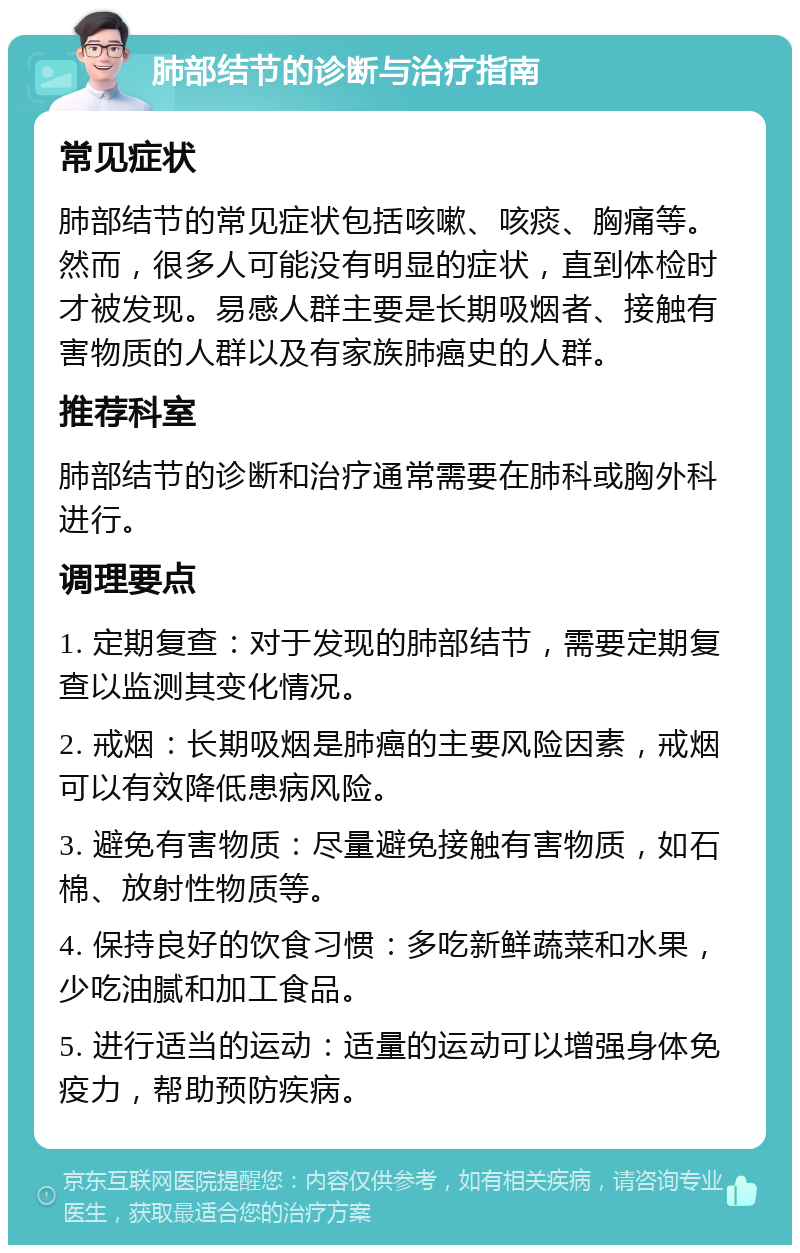 肺部结节的诊断与治疗指南 常见症状 肺部结节的常见症状包括咳嗽、咳痰、胸痛等。然而，很多人可能没有明显的症状，直到体检时才被发现。易感人群主要是长期吸烟者、接触有害物质的人群以及有家族肺癌史的人群。 推荐科室 肺部结节的诊断和治疗通常需要在肺科或胸外科进行。 调理要点 1. 定期复查：对于发现的肺部结节，需要定期复查以监测其变化情况。 2. 戒烟：长期吸烟是肺癌的主要风险因素，戒烟可以有效降低患病风险。 3. 避免有害物质：尽量避免接触有害物质，如石棉、放射性物质等。 4. 保持良好的饮食习惯：多吃新鲜蔬菜和水果，少吃油腻和加工食品。 5. 进行适当的运动：适量的运动可以增强身体免疫力，帮助预防疾病。