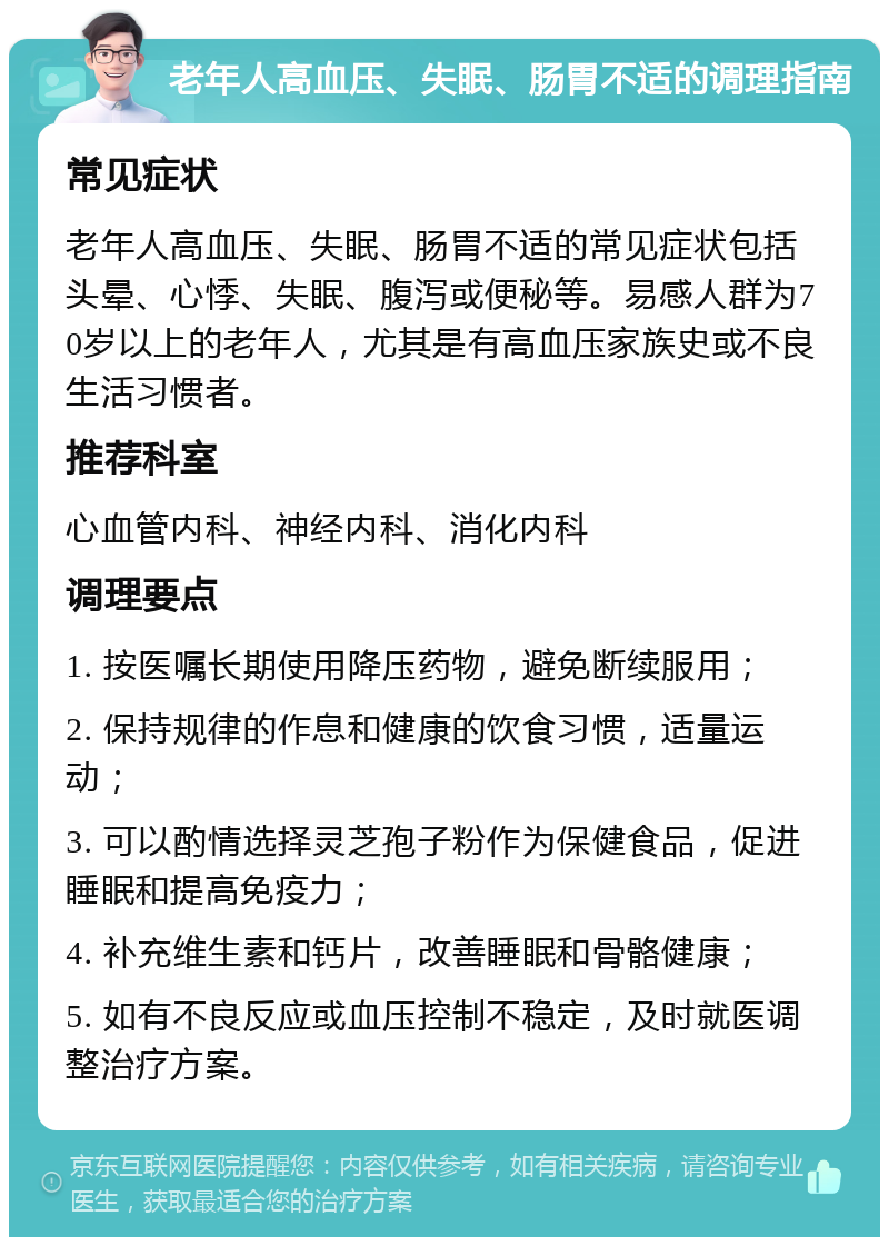 老年人高血压、失眠、肠胃不适的调理指南 常见症状 老年人高血压、失眠、肠胃不适的常见症状包括头晕、心悸、失眠、腹泻或便秘等。易感人群为70岁以上的老年人，尤其是有高血压家族史或不良生活习惯者。 推荐科室 心血管内科、神经内科、消化内科 调理要点 1. 按医嘱长期使用降压药物，避免断续服用； 2. 保持规律的作息和健康的饮食习惯，适量运动； 3. 可以酌情选择灵芝孢子粉作为保健食品，促进睡眠和提高免疫力； 4. 补充维生素和钙片，改善睡眠和骨骼健康； 5. 如有不良反应或血压控制不稳定，及时就医调整治疗方案。