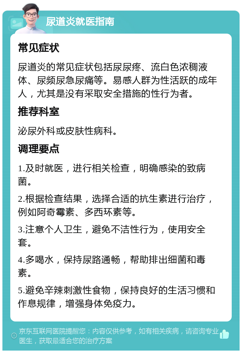 尿道炎就医指南 常见症状 尿道炎的常见症状包括尿尿疼、流白色浓稠液体、尿频尿急尿痛等。易感人群为性活跃的成年人，尤其是没有采取安全措施的性行为者。 推荐科室 泌尿外科或皮肤性病科。 调理要点 1.及时就医，进行相关检查，明确感染的致病菌。 2.根据检查结果，选择合适的抗生素进行治疗，例如阿奇霉素、多西环素等。 3.注意个人卫生，避免不洁性行为，使用安全套。 4.多喝水，保持尿路通畅，帮助排出细菌和毒素。 5.避免辛辣刺激性食物，保持良好的生活习惯和作息规律，增强身体免疫力。