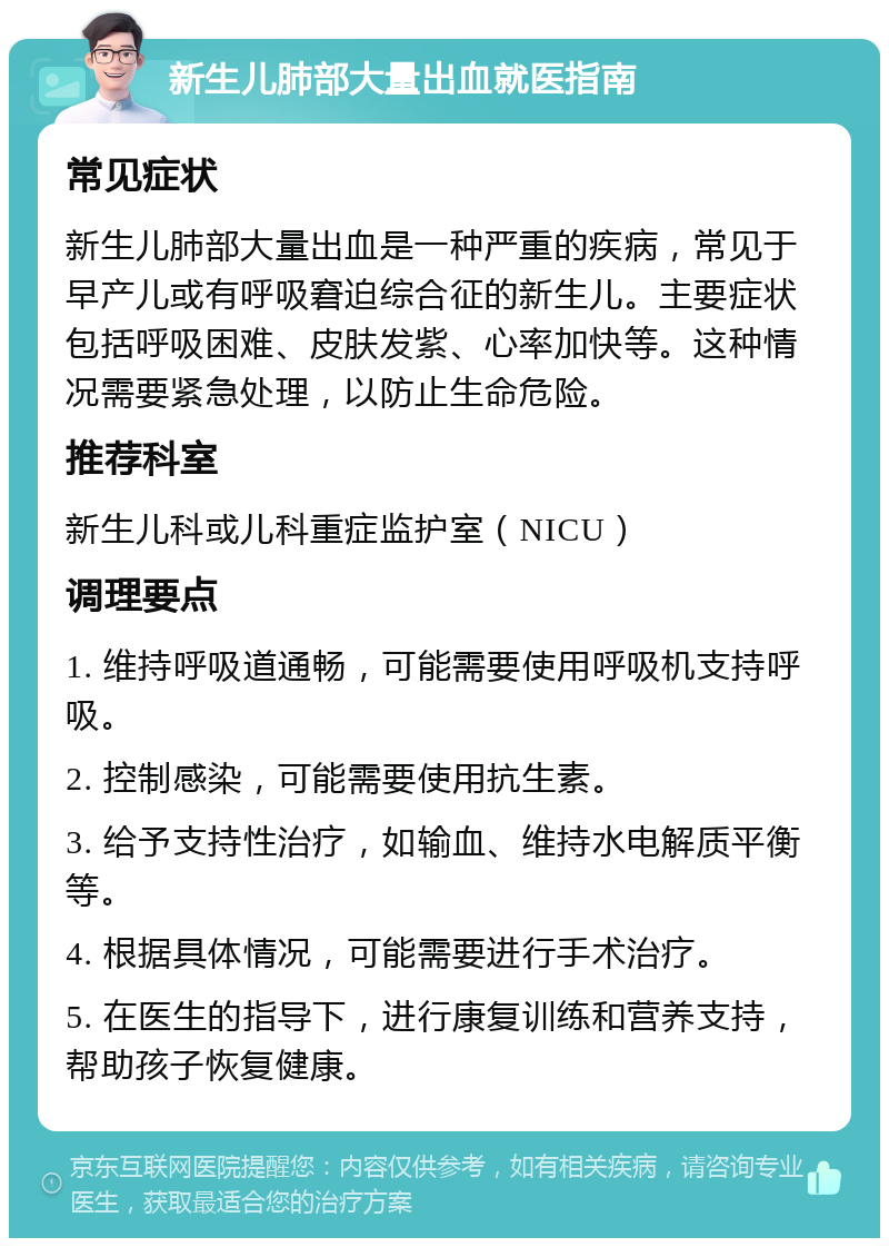 新生儿肺部大量出血就医指南 常见症状 新生儿肺部大量出血是一种严重的疾病，常见于早产儿或有呼吸窘迫综合征的新生儿。主要症状包括呼吸困难、皮肤发紫、心率加快等。这种情况需要紧急处理，以防止生命危险。 推荐科室 新生儿科或儿科重症监护室（NICU） 调理要点 1. 维持呼吸道通畅，可能需要使用呼吸机支持呼吸。 2. 控制感染，可能需要使用抗生素。 3. 给予支持性治疗，如输血、维持水电解质平衡等。 4. 根据具体情况，可能需要进行手术治疗。 5. 在医生的指导下，进行康复训练和营养支持，帮助孩子恢复健康。