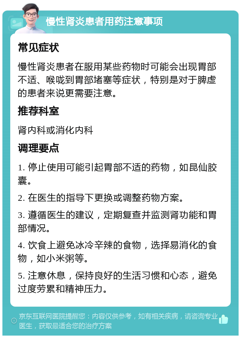 慢性肾炎患者用药注意事项 常见症状 慢性肾炎患者在服用某些药物时可能会出现胃部不适、喉咙到胃部堵塞等症状，特别是对于脾虚的患者来说更需要注意。 推荐科室 肾内科或消化内科 调理要点 1. 停止使用可能引起胃部不适的药物，如昆仙胶囊。 2. 在医生的指导下更换或调整药物方案。 3. 遵循医生的建议，定期复查并监测肾功能和胃部情况。 4. 饮食上避免冰冷辛辣的食物，选择易消化的食物，如小米粥等。 5. 注意休息，保持良好的生活习惯和心态，避免过度劳累和精神压力。