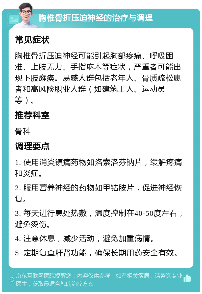 胸椎骨折压迫神经的治疗与调理 常见症状 胸椎骨折压迫神经可能引起胸部疼痛、呼吸困难、上肢无力、手指麻木等症状，严重者可能出现下肢瘫痪。易感人群包括老年人、骨质疏松患者和高风险职业人群（如建筑工人、运动员等）。 推荐科室 骨科 调理要点 1. 使用消炎镇痛药物如洛索洛芬钠片，缓解疼痛和炎症。 2. 服用营养神经的药物如甲钴胺片，促进神经恢复。 3. 每天进行患处热敷，温度控制在40-50度左右，避免烫伤。 4. 注意休息，减少活动，避免加重病情。 5. 定期复查肝肾功能，确保长期用药安全有效。