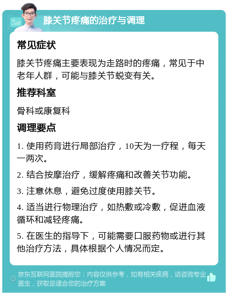 膝关节疼痛的治疗与调理 常见症状 膝关节疼痛主要表现为走路时的疼痛，常见于中老年人群，可能与膝关节蜕变有关。 推荐科室 骨科或康复科 调理要点 1. 使用药膏进行局部治疗，10天为一疗程，每天一两次。 2. 结合按摩治疗，缓解疼痛和改善关节功能。 3. 注意休息，避免过度使用膝关节。 4. 适当进行物理治疗，如热敷或冷敷，促进血液循环和减轻疼痛。 5. 在医生的指导下，可能需要口服药物或进行其他治疗方法，具体根据个人情况而定。