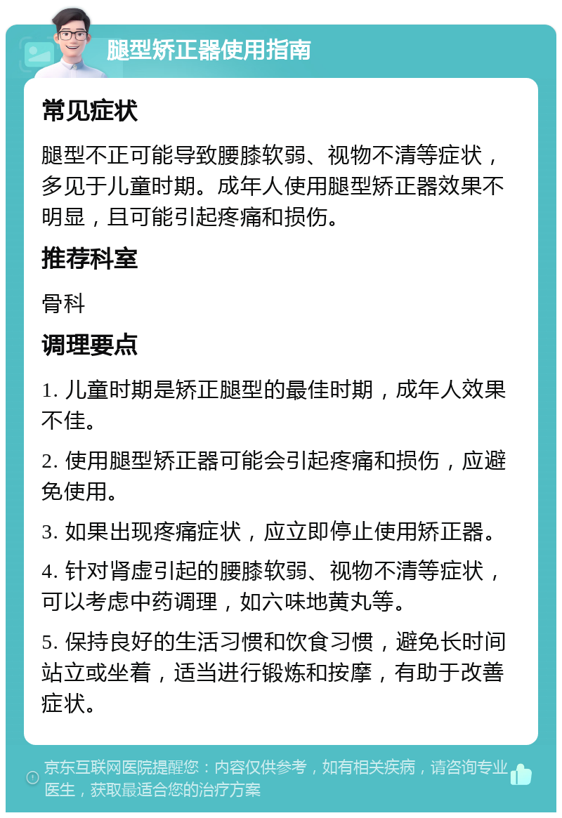 腿型矫正器使用指南 常见症状 腿型不正可能导致腰膝软弱、视物不清等症状，多见于儿童时期。成年人使用腿型矫正器效果不明显，且可能引起疼痛和损伤。 推荐科室 骨科 调理要点 1. 儿童时期是矫正腿型的最佳时期，成年人效果不佳。 2. 使用腿型矫正器可能会引起疼痛和损伤，应避免使用。 3. 如果出现疼痛症状，应立即停止使用矫正器。 4. 针对肾虚引起的腰膝软弱、视物不清等症状，可以考虑中药调理，如六味地黄丸等。 5. 保持良好的生活习惯和饮食习惯，避免长时间站立或坐着，适当进行锻炼和按摩，有助于改善症状。