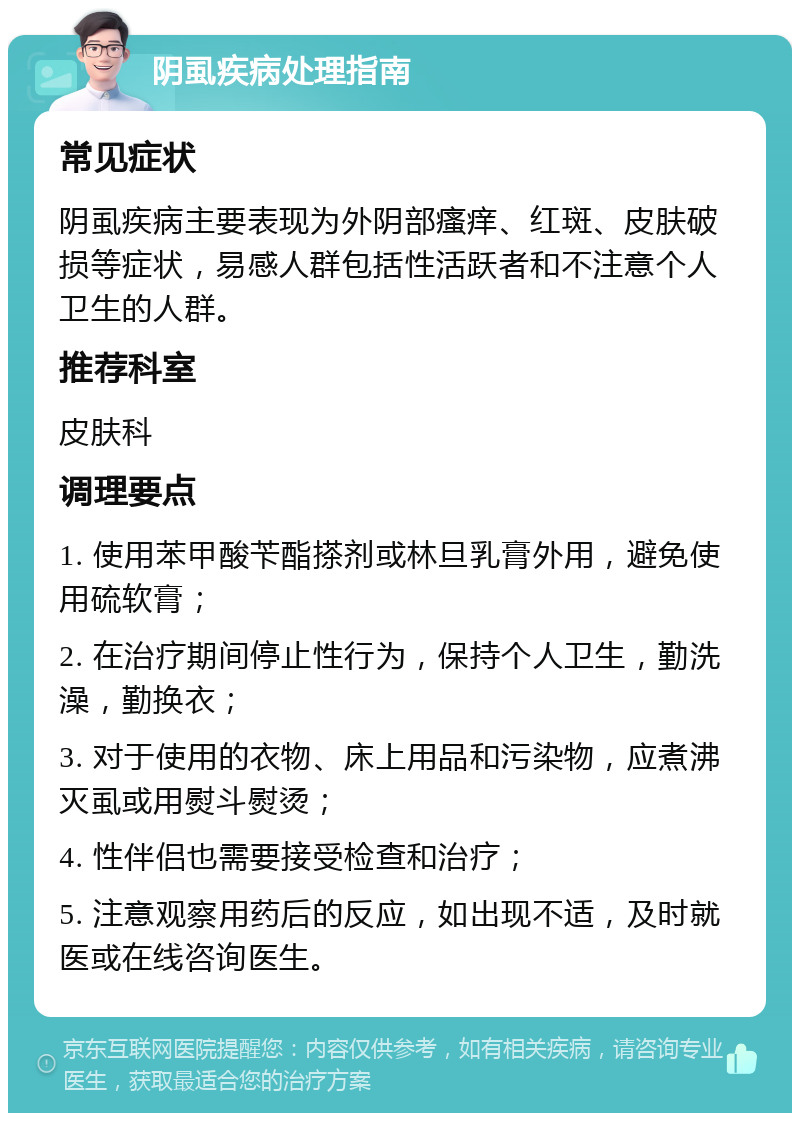 阴虱疾病处理指南 常见症状 阴虱疾病主要表现为外阴部瘙痒、红斑、皮肤破损等症状，易感人群包括性活跃者和不注意个人卫生的人群。 推荐科室 皮肤科 调理要点 1. 使用苯甲酸苄酯搽剂或林旦乳膏外用，避免使用硫软膏； 2. 在治疗期间停止性行为，保持个人卫生，勤洗澡，勤换衣； 3. 对于使用的衣物、床上用品和污染物，应煮沸灭虱或用熨斗熨烫； 4. 性伴侣也需要接受检查和治疗； 5. 注意观察用药后的反应，如出现不适，及时就医或在线咨询医生。