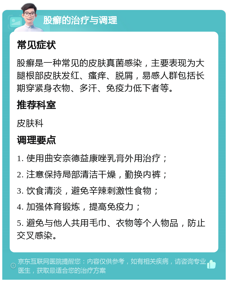 股癣的治疗与调理 常见症状 股癣是一种常见的皮肤真菌感染，主要表现为大腿根部皮肤发红、瘙痒、脱屑，易感人群包括长期穿紧身衣物、多汗、免疫力低下者等。 推荐科室 皮肤科 调理要点 1. 使用曲安奈德益康唑乳膏外用治疗； 2. 注意保持局部清洁干燥，勤换内裤； 3. 饮食清淡，避免辛辣刺激性食物； 4. 加强体育锻炼，提高免疫力； 5. 避免与他人共用毛巾、衣物等个人物品，防止交叉感染。