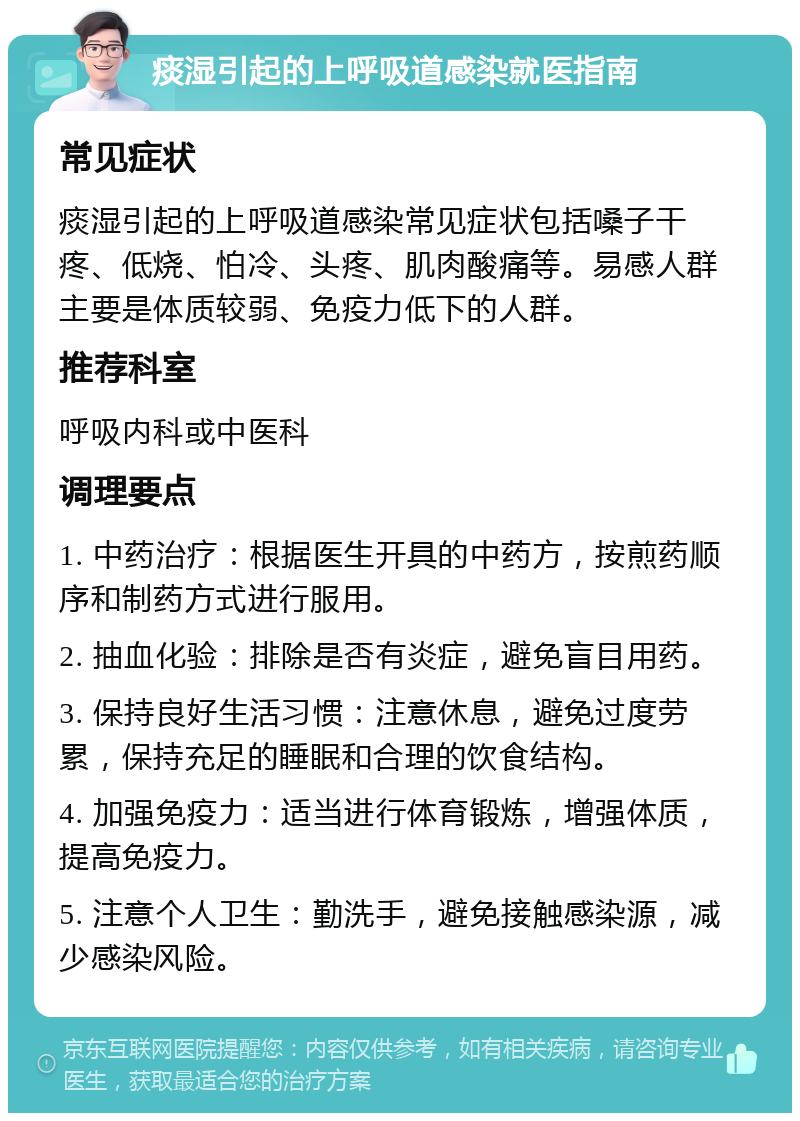 痰湿引起的上呼吸道感染就医指南 常见症状 痰湿引起的上呼吸道感染常见症状包括嗓子干疼、低烧、怕冷、头疼、肌肉酸痛等。易感人群主要是体质较弱、免疫力低下的人群。 推荐科室 呼吸内科或中医科 调理要点 1. 中药治疗：根据医生开具的中药方，按煎药顺序和制药方式进行服用。 2. 抽血化验：排除是否有炎症，避免盲目用药。 3. 保持良好生活习惯：注意休息，避免过度劳累，保持充足的睡眠和合理的饮食结构。 4. 加强免疫力：适当进行体育锻炼，增强体质，提高免疫力。 5. 注意个人卫生：勤洗手，避免接触感染源，减少感染风险。