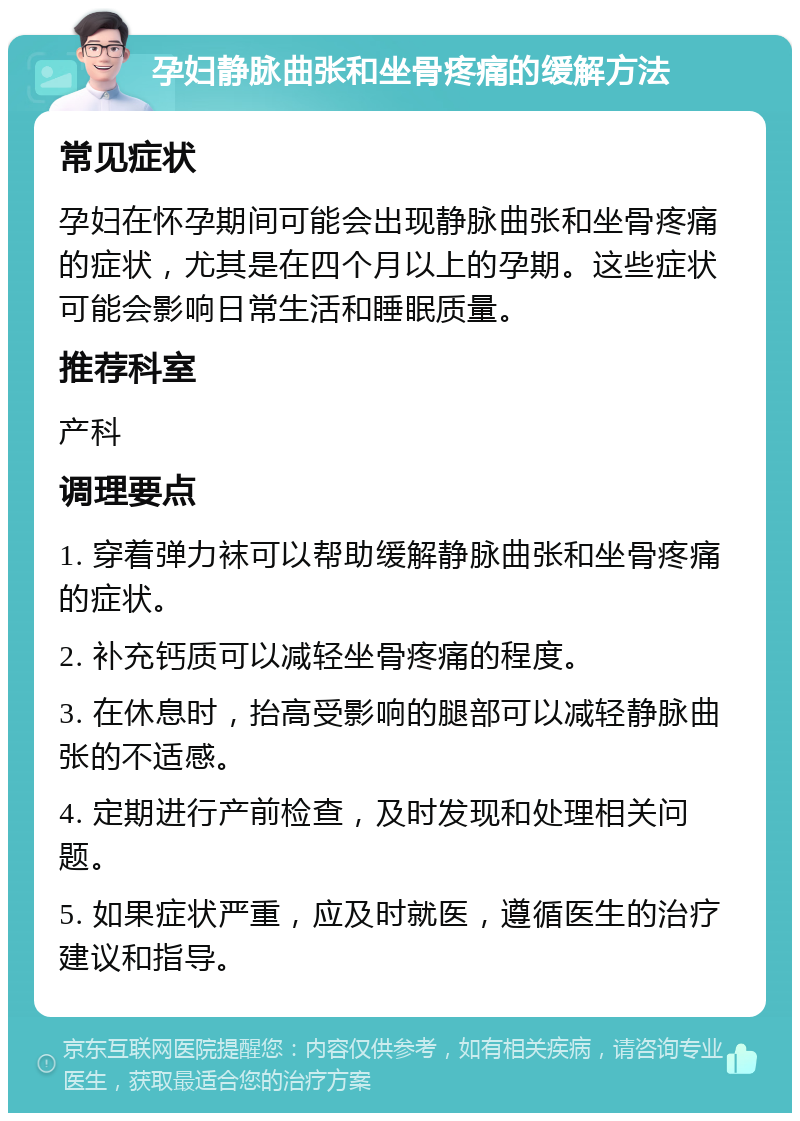 孕妇静脉曲张和坐骨疼痛的缓解方法 常见症状 孕妇在怀孕期间可能会出现静脉曲张和坐骨疼痛的症状，尤其是在四个月以上的孕期。这些症状可能会影响日常生活和睡眠质量。 推荐科室 产科 调理要点 1. 穿着弹力袜可以帮助缓解静脉曲张和坐骨疼痛的症状。 2. 补充钙质可以减轻坐骨疼痛的程度。 3. 在休息时，抬高受影响的腿部可以减轻静脉曲张的不适感。 4. 定期进行产前检查，及时发现和处理相关问题。 5. 如果症状严重，应及时就医，遵循医生的治疗建议和指导。