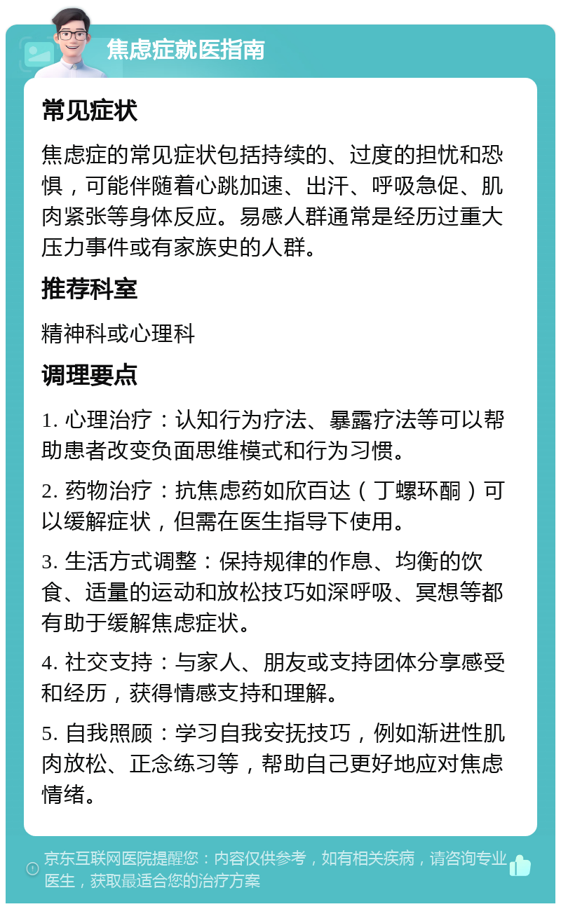 焦虑症就医指南 常见症状 焦虑症的常见症状包括持续的、过度的担忧和恐惧，可能伴随着心跳加速、出汗、呼吸急促、肌肉紧张等身体反应。易感人群通常是经历过重大压力事件或有家族史的人群。 推荐科室 精神科或心理科 调理要点 1. 心理治疗：认知行为疗法、暴露疗法等可以帮助患者改变负面思维模式和行为习惯。 2. 药物治疗：抗焦虑药如欣百达（丁螺环酮）可以缓解症状，但需在医生指导下使用。 3. 生活方式调整：保持规律的作息、均衡的饮食、适量的运动和放松技巧如深呼吸、冥想等都有助于缓解焦虑症状。 4. 社交支持：与家人、朋友或支持团体分享感受和经历，获得情感支持和理解。 5. 自我照顾：学习自我安抚技巧，例如渐进性肌肉放松、正念练习等，帮助自己更好地应对焦虑情绪。